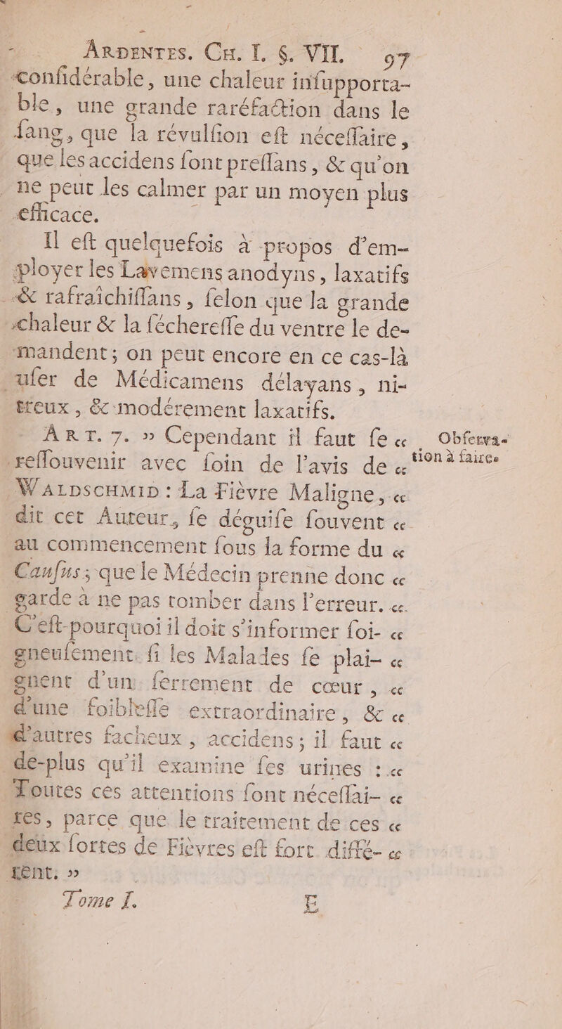_ : ARDENTES. Cu. I. 6. VIL o7 <onfidérable, une chaleur infupporta- ble, une grande raréfaction dans le fang, que la révulfion eft néceflaire , que les accidens font preflans, &amp; qu’on ne peut les calmer par un moyen plus <ffcace, Il eft quelquefois à propos d’em- loyer les Lavemens anodyns, laxatifs &amp; rafraïchiflans, felon que la grande Chaleur &amp; la féchereffe du ventre le de- mandent ; on peut encore en ce cas-là nufer de Médicamens délayans, ni- treux , &amp; modérement laxatifs. ART. 7. » Cependant il faut fe « . Obfervas reflouvenir avec foin de l'avis de 91 à fairce _Warpscamip : La Fièvre Maligne , « dit cet Auteur, fe déguife fouvent « au commencement fous la forme du « Canfus ; que le Médecin prenne donc « garde à ne pas tomber dans l'erreur. « CG eft-pourquoi il doit s'informer foi « gneulement. fi les Malades fe plai- « guent d'un ferrement de cœur, « dune foibleflé extraordinaire, &amp; « Mautres facheux , accidens ; il faut « de-plus qu'il examine fes urines : « Poures ces attentions font néceflai- « LS, parce que. le traitement de ces « deux fortes de Fièvres eft fort diffé- « Ent, » l