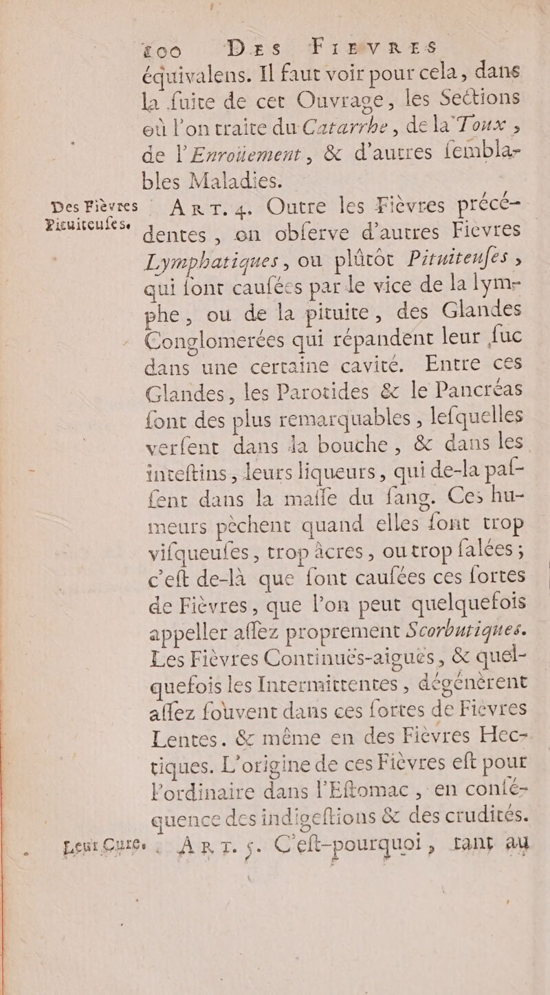 £co Des TIrVRES équivalens. Il faut voir pour cela, dans la fuire de cet Ouvrage, les Sections eù l’on traite du Cararrhe, de la Toux , de l'Enroïement, &amp; d'autres fembla- bles Maladies. Des Fièvres ART. 4. Outre les Fièvres précé- Picuitcufese $ à dentes , on obferve d’autres Fievres Lymphatiques, où plütot Pituitenfes ; qui font caufées par le vice de la lym- phe, ou de la pituite, des Glandes Conglomerées qui répandent leur fuc dans une certaine cavité. Entre ces Glandes, les Parotides &amp; le Pancréas {ont des plus remarquables , lefquelles verfent dans da bouche, &amp; dans les ! inteftins , leurs liqueurs, qui de-la paf- ent dans la malle du fang. Ces hu- meurs pèchent quand elles font trop vifqueufes, trop âcres, outrop falées ; c'eft de-là que font caufées ces Lortes de Fièvres, que l’on peut quelquefois appeller affez proprement 5 corburiques. Les Fièvres Continuës-aigues, &amp;c quel- quefois les Inrermittentes, épénèrent allez fouvent dans ces fortes de Ficvres Lentes. &amp; même en des Fièvres Hec- tiques. L'origine de ces Fièvres eft pour l'ordinaire dans l’'Effomac , en conté- quence des indioeftions &amp;c des crudités. penrQuie , ART. S. C'eft-pourquoi > Tant au
