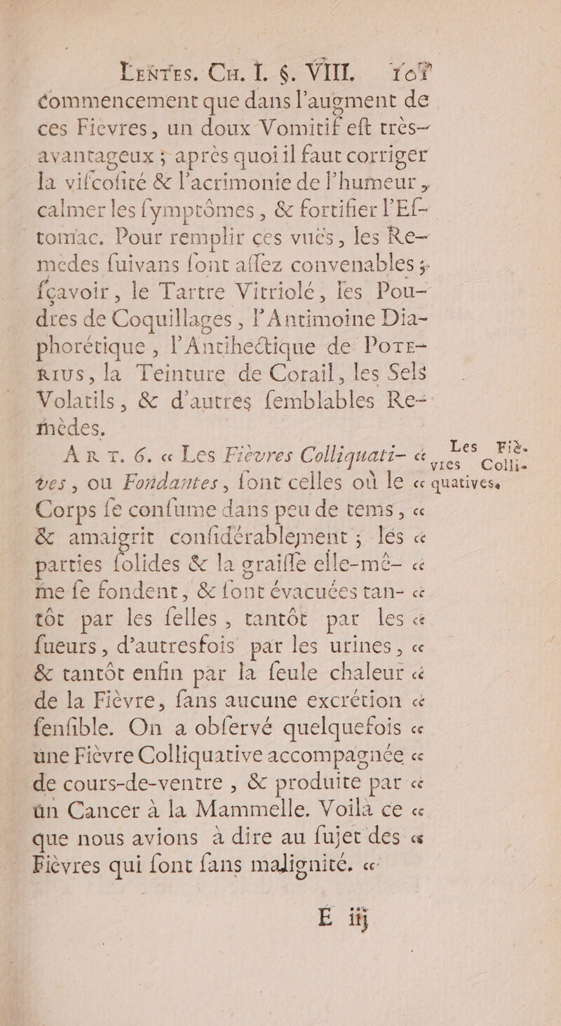 Lenres. Cu. L 6. VIIL re? éommencement que dans l’augment de ces Ficevres, un doux Vomitif eft très- avantageux ; après quoiil faut corriger la vifcofiré & l’acrimonie de l'humeur , calmer les fymptômes, & fortifier l’Ef- tomac. Pour remplir ces vuës, les Re- medes fuivans font aflez convenables ;- fcavoir , le Tartre Vitriolé, les Pou- dres de Coquillages , F’Antimoine Dia- phoretique , l’Ancihectique de Potr- RIUS, la Teinture de Corail, les Sels ièdes. ART. 6. « Les Fievres Colliquatt- ce Les Fiè. Corps fe conlume dans peu de tems, « & amaigrit confidérablement ; lés « parties {olides & la graifle elle-mé- « me fe fondent, & font évacuées tan- « tôt par les felles , tantôt par les « fueurs , d’autresfois par les urines, « & tantôt enfin par la feule chaleur « de la Fièvre, fans aucune excrétion « fenfible. On a obfervé quelquefois « une Fièvre Colliquative accompagnée « de cours-de-ventre , & produite par ün Cancer à la Mammelle. Voila ce « que nous avions à dire au fujet des Fièvres qui font fans malignité. ce: La: LE Les à E ïÿ