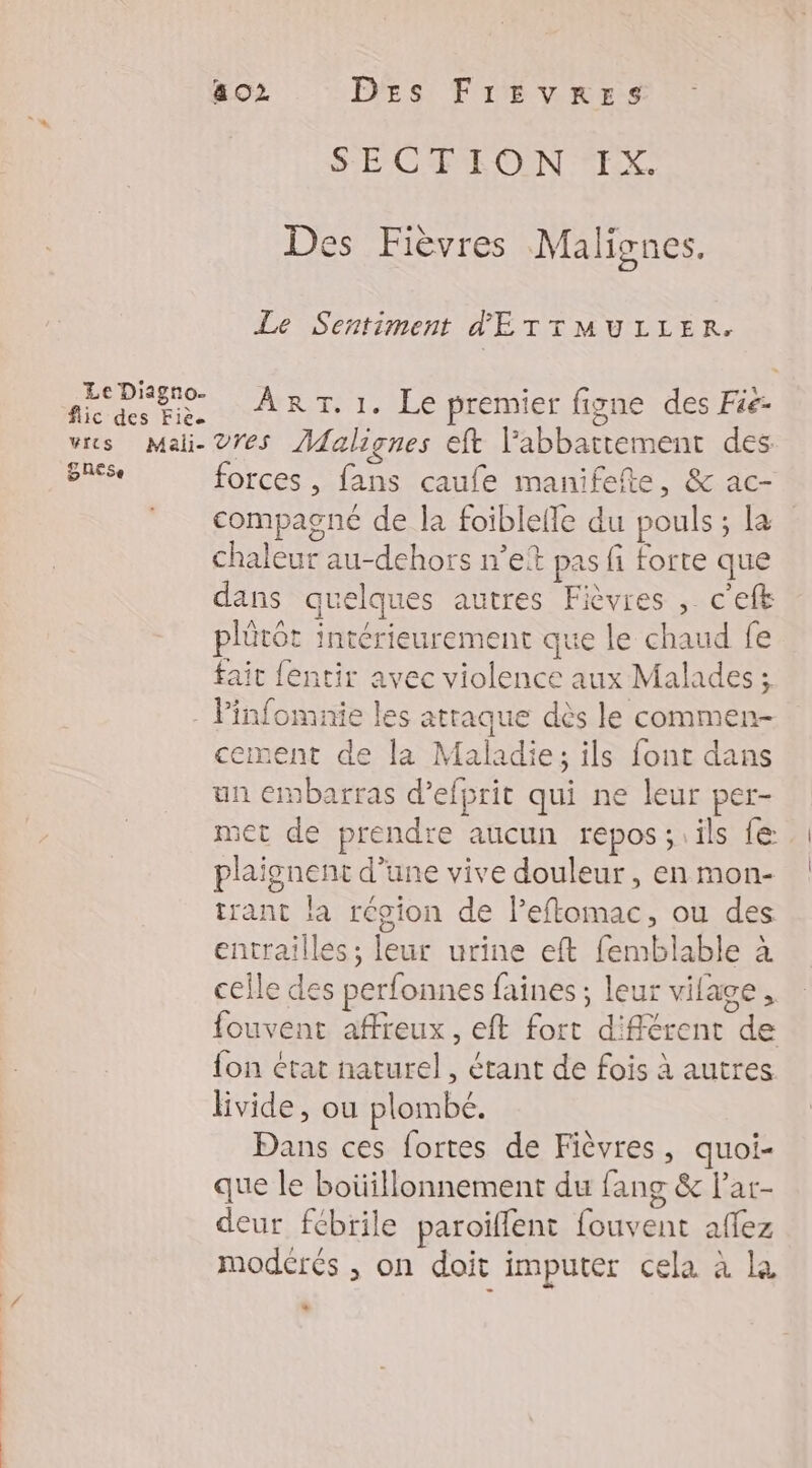 Le Diagno- flic des Fiè. wrcs Mali- SRESe 8 02 DEs FirEzvRrEes SE CE ON EE Des Fièvres Malignes. Le Sentiment d'E TTMULLER. ART. 1. Le premier figne des Füe- vres Malignes eft labbattement des forces, fans caufe manifefte, &amp; ac- compagné de la foiblefle du pouls ; La chaleur au-dehors net pas fi forte que dans quelques autres Fièvres , c'eft plütôt intérieurement que le chaud fe fait fentir avec violence aux Malades ; cement de la Maladie; ils font dans un embarras d’efprit qui ne leur per- met de prendre aucun repos ;.ils fe plaignent d’une vive douleur, en mon- trant la région de Peftomac, ou des entrailles ; leur urine eft femblable à celle des perfonnes faines ; leur vilage, fouvent affreux, eft fort différent de fon état naturel, étant de fois à autres livide, ou plombé. Dans ces fortes de Fièvres, quoi- que le boüillonnement du fang &amp; lar- deur fébrile paroïfflent fouvent affez moderés , on doit imputer cela à la