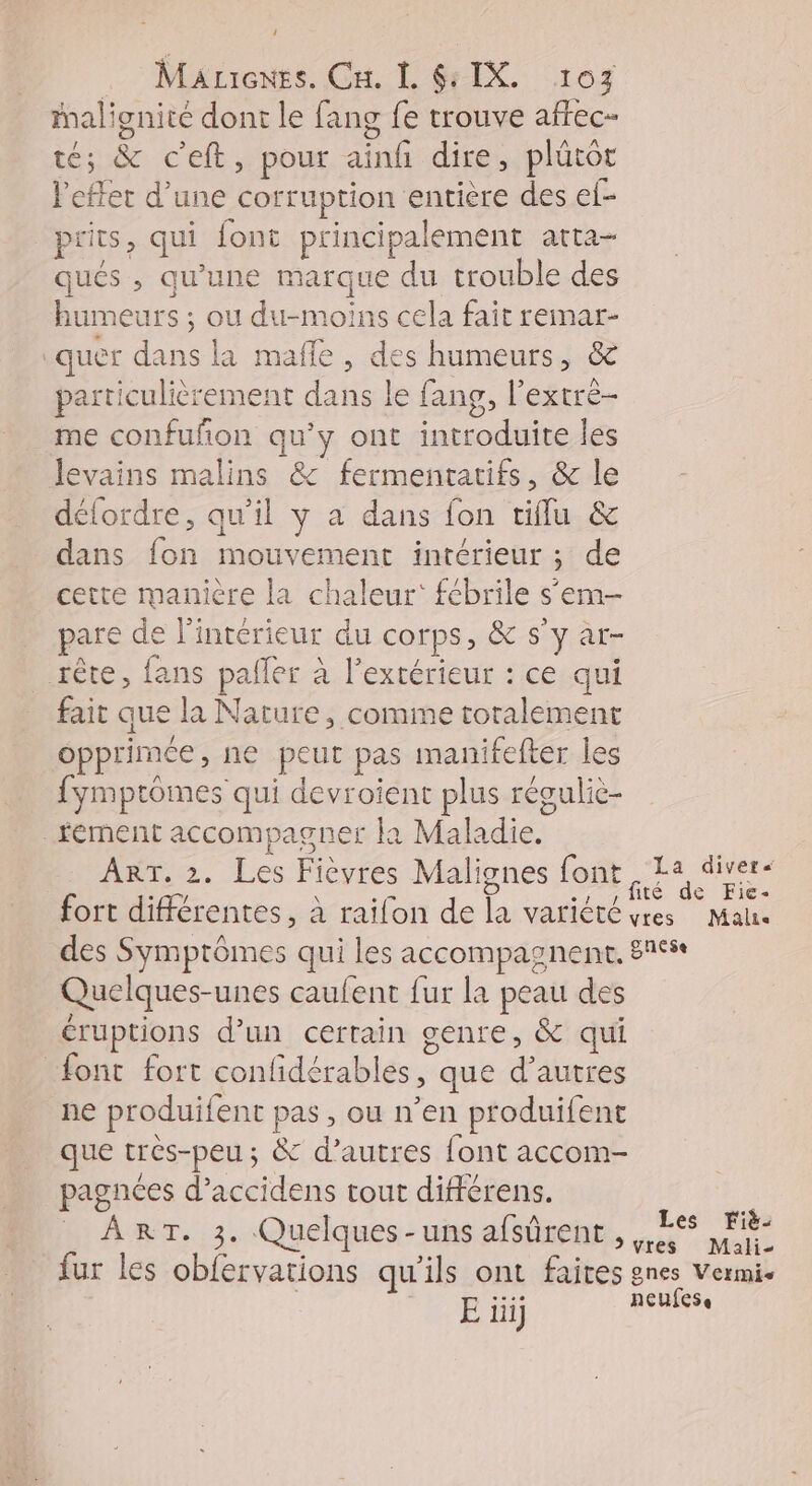 J Maricnes. Cu. L G: IX, 107 Malignité dont le fang fe trouve affec- té; &amp; c'eft, pour ainfi dire, plütôt effet d’une corruption entière des ef- prits, qui font principalement arta- qués , qu’une marque du trouble des humeurs ; ou du-moins cela fait remar- | quer sb la mafle , des humeurs, &amp; particulièrement dans le fang, l’extré- me confuñon qu'y ont dal les Minc malins &amp; fermentatifs, &amp; le délordre, qu'il y a dans fon tiflu &amp; dans Le Mouvement intérieur ; ; de cette manière la chaleur: fébrile s'em- pare de l’intérieur du corps, &amp; s’y ar- rête, fans paller à l'extérieur : ce qui fait que la Nature, comme toralement opprimée , ne peut pas manifefter les fymptômes qui devroient plus révuliè- _fément accompagner la Maladie. ART. 2. és Fièvres Malignes {ont La divers Quelques- unes caufent fur la peau des éruptions d’un certain genre, &amp; qui font fort confidérables, que d’autres ne produitent pas , ou n’en produifent que tres-peu ; &amp; d’autres font accom- pagnées d’ accidens tout différens. À RT. 3. Quelques -uns afsûrent fur les obfervations qu'ils ont faites E üi] Les Fiè-