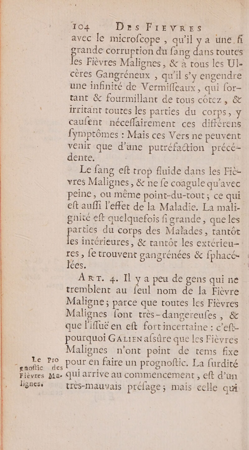 Le pro “gnoftic des Fièvres Ma- lignese I04 Des FrevRres avec le microfcope , qu'il ya une fi grande corruption du fang dans toutes les Fièvres Malignes, & à tous les Ul- cères Gangréneux , qu'il s’y engendre une infinité de Vermifleaux, qui {or- tant & fourmillant de tous côtez, & irritant toutes les parties du corps, y caufent néceflairement ces différens fymptômes : Mais ces Vers ne peuvent venir que d’une putréfaction précé- dente, Le fang eft trop fluide dans les Fiè- vres Malignes, & ne fe coagule qu'avec peine, ou même point-du-tout; ce qui eft aufli l'effet de la Maladie. La mali- gnité eft quelquefois fi grande, que les parties du corps des Malades, rantôt les intérieures, & rantôr les extérieu- res , fe trouvent gangrenées & fphacé- Îces. | ART. 4. Il y a peu de gens qui ne tremblent au feul nom de la Fièvre Maligne ; parce que routes les Fièvres Malignes font très-dangereufes , & que l'iffue en eft fortincertaine : c’eft- pourquoi GAL1EN afsûre que les Fièvres Malignes n'ont point de tems fixe pour en faire un prognoftic. La furdité qui arrive au commencement , eft d’un très-mauvais ptéfage; mais eclle qui