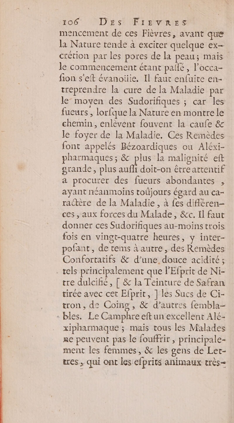 mencement de ces Fièvres, avant que la Nature tende à exciter quelque ex- crétion par les pores de la peau; mais le commencement étant pate , l'occa- fion s’eft évanoiiie, Il faut enfuite en- treprendre la cure de la Maladie par le’ moyen des Sudorifiques ; car les fueurs , lorfque la Nature en montre le chemin, enlèvent fouvent la caufe &amp; le foyer de la Maladie. Ces Remèdes font appelés Bézoardiques ou Aléxi- pharmaques ; &amp; plus la malignité eft grande, plus aufli doit-on étreattentif a procurer des fueurs abondantes , ayant néanmoins toûjours égard au ca- raère de la Maladie , à fes différen- ces , aux forces du Malade, &amp;c. Il faut donner ces Sudorifiques au-moins trois fois en vingt-quatre heures, y inter- pofant, de tems à autre, des Remèdes Confortatifs &amp; d’une douce acidité ; tels principalement que l'Efprit de Ni- tre dulcifie, [ &amp; la Teinture de Safran tirée avec cet Efprit, ] les Sucs de Ci- ton, de Coing , &amp; d’autres fembla- bles. Le Camphre eft un excellent Alé- xipharmaque ; mais tous les Malades ae peuvent pas le fouffrir , principale- ment les femmes, &amp; les gens de Let- tres , qui ont les efprits animaux très
