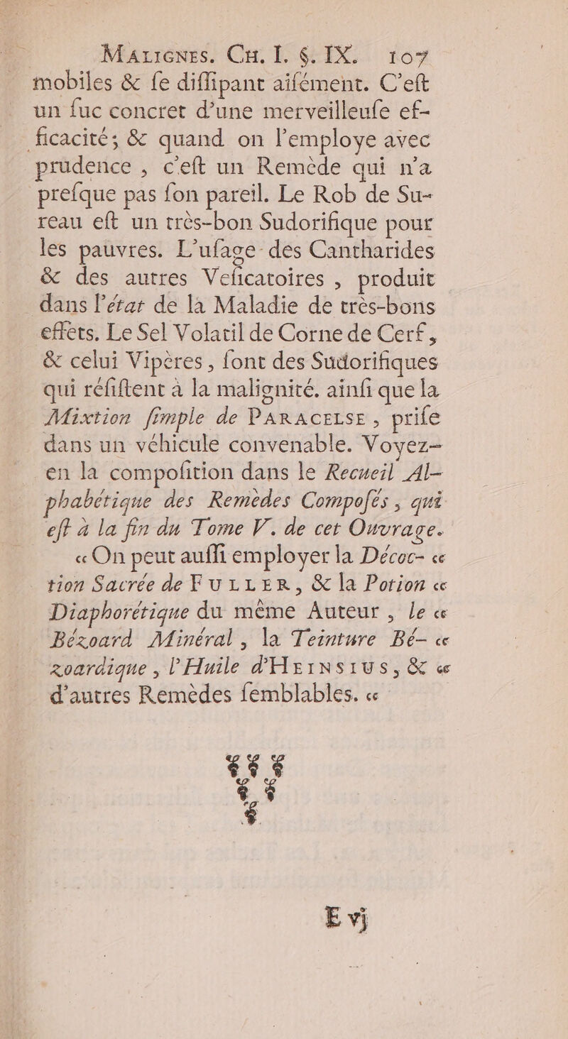 mobiles & fe diflipant aifément. C’eft un fuc concret d’une merveilleufe ef- ficacité; & quand on l’employe avec prudence , c'eft un Remède qui n’a prefque pas fon pareil. Le Rob de Su- reau eft un très-bon Sudorifique pour les pauvres. L'ufage des Cantharides & des autres Veficatoires , produit dans l’éfar de la Maladie de très-bons effets, Le Sel Volatil de Corne de Cerf, & celui Vipères , font des Sudorifiques qui réfiftent à la malignité. ainfi que la Mixtion fimple de PARACELSE , prife dans un véhicule convenable. Voyez- en la compofition dans le Recueil Al- habétique des Remedes Compolës , qui eff à la fin dn Tome V. de cet Ouvrage. « On peut aufli employer la Décoc- ce tion Sacrée de FuLLER, & la Porion « Diaphorérique du même Auteur , Le ce Bézoard Minéral , la Teinture Bé- « zoardique , l'Huile d'HEINSIUS, & « d’autres Remèdes femblables. 14.5 LA $ E vi