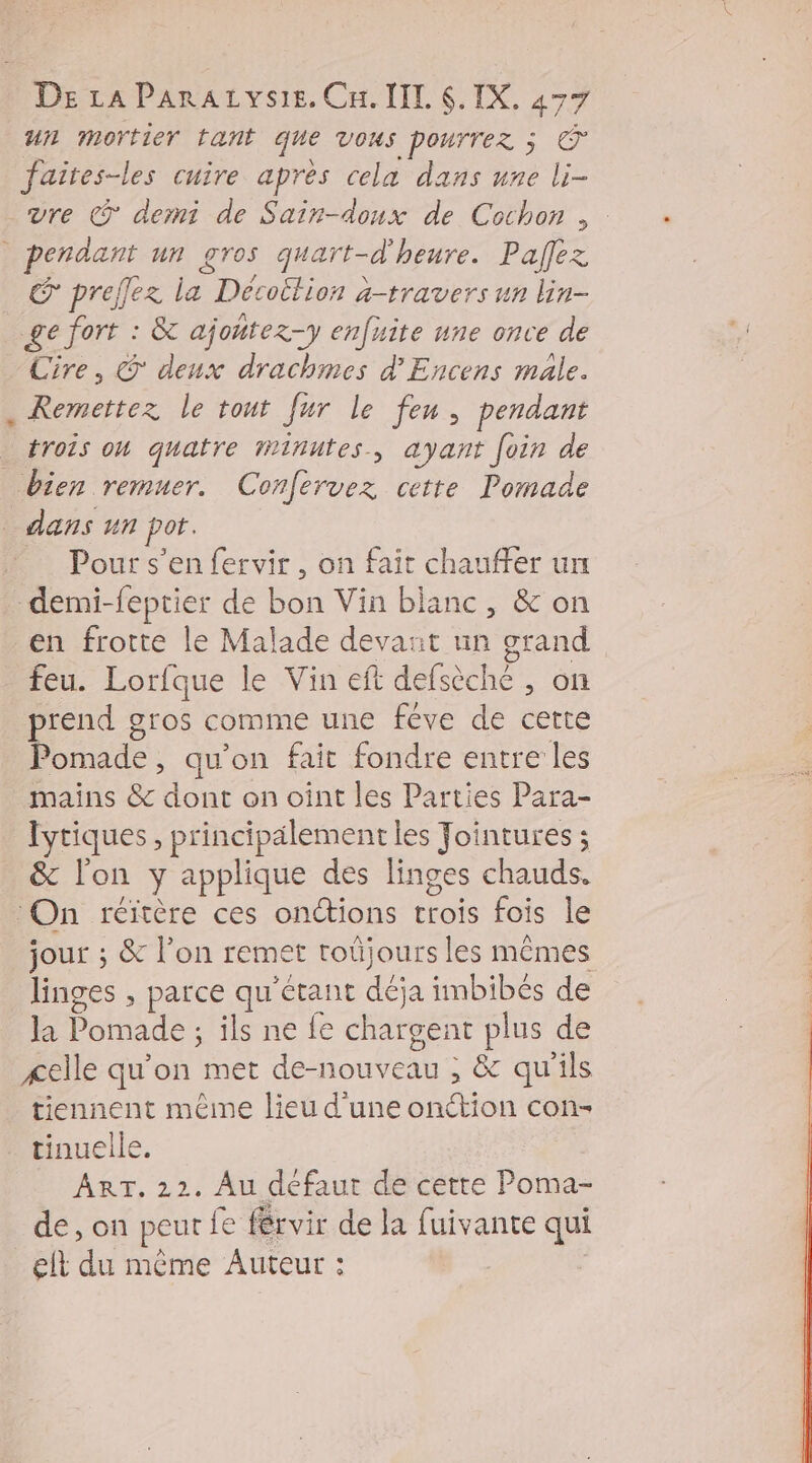 un mortier tant que Vous pourrez ; © faites-les cuire après cela dans une li- vre © derni de Sain-doux de Cochon; . pendant un gros quart-d'heure. Paflez où prelez la Décoition à-travers un lin- ge fort : &amp; ajontez-y enfuite une once de Cire, © deux drachmes d’Encens male. . Remettez le tout fur le feu, pendant trois oh quatre finutes, ayant foin de bien remuer. Confervez cette Pomade dans un pot. _ Pours’en fervir, on fait chauffer un demi-feptier de bon Vin blanc, &amp; on en frotte le Malade devant un grand feu. Lorfque le Vin eft defsèche , on prend gros comme une féve de certe Pomade, qu'on fait fondre entre les mains &amp; dont on oint les Parties Para- Iyriques , principälement les Jointures ; &amp; l'on y applique des linges chauds. On réitère ces onctions trois fois le jour ; &amp; l’on remet roûüjours les mêmes linges , parce qu'étant déja imbibés de la Pomade ; ils ne fe chargent plus de «elle qu'on met de-nouveau ; &amp; qu'ils tiennent même lieu d'une onétion con- tinuelle. | ART. 22. Au défaut de cette Poma- de, on peur fe férvir de la fuivante qui elt du même Auteur :