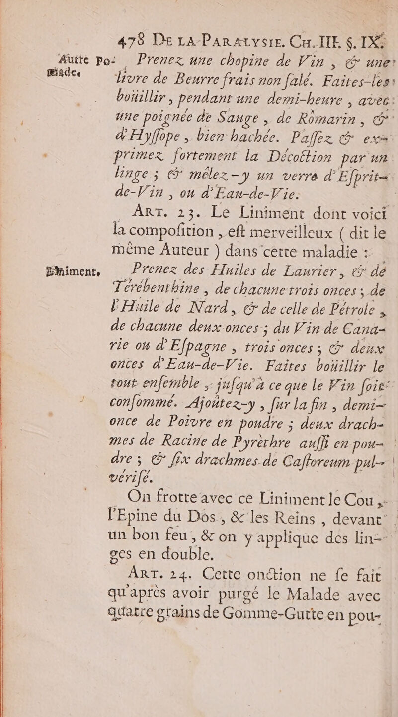 Made Ehimente livre de Beurre frais non falé. Faires-les: boüillir , pendant une demi-heure , avéc: he poignée de Sauge , de Romarin, @*' &amp; Hyflope , bien hachée. Paz G ex. primez fortement la Décoftion par un linge; G' mélez-y un verre d'Efprit= de-Vin , ou d'Ean-de-V'ie. _ ART. 23. Le Liniment dont voici la compofition , eft merveilleux ( dit le même Auteur ) dans cette maladie : Prenez des Huiles de Laurier, «> dé Térébenthine , de chacune trois onces ; de l'Huile de Nard, € de celle de Pétrole , de chacune deux onces-; du Vin de Cana- rie on d'Efpagne , trois onces ; @ deux onces d'Eau-de-Vie. Faites boiillir le tout enfemble ; jufqu'à ce que le Vin foit: confommé. Ajontez-y , [ur la fin , demi once de Poivre en poudre ; deux drach- mes de Racine de Pyrèrhre auffi en pou- vérife. | On frotte avec cé Liniment le Cou # ges en double. ART. 24. Cette onction ne fe fait qu'après avoir purgé le Malade avec quatre grains de Gomme-Gutte en pou- | |
