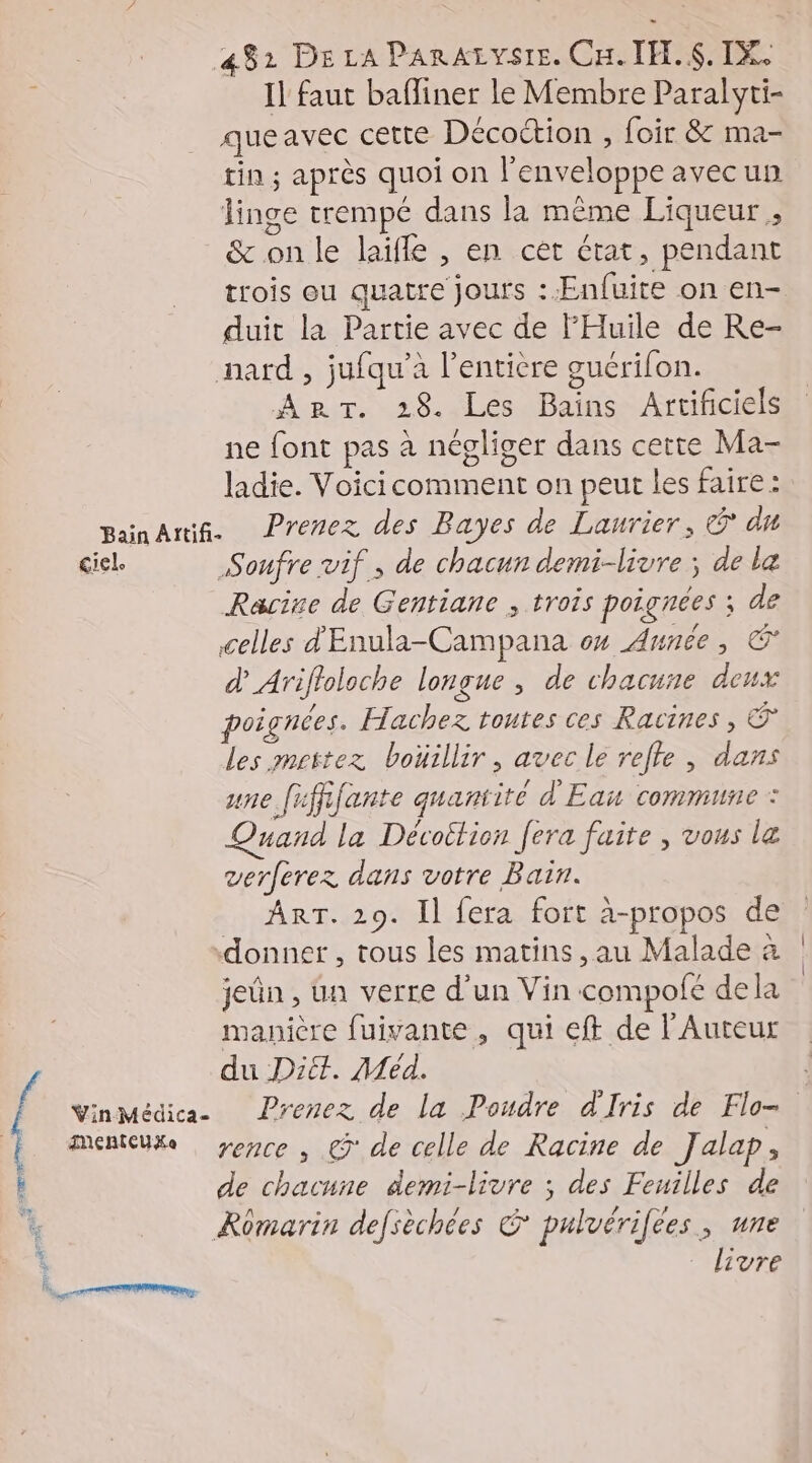 Il faut bafliner le Membre Paralyti- queavec cette Décottion , foir &amp; ma- tin ; après quoi on l'enveloppe avecun linge trempé dans la même Liqueur , &amp; on le laïfle , en cet état, pendant trois ou quatre jours : Enfuite on en- duit la Partie avec de FHuile de Re- nard , jufqu’a l'entière guérifon. An. 28. Les Bains Artificiels ne font pas à négliger dans certe Ma- ladie. Voicicomment on peut les faire : pananiñ. Prenez des Bayes de Laurier, © du ciel. Soufre vif, de chacun demi-livre ; de la Racive de Gentiane ; trois poignées ; de celles d'Enula-Campana 0% Aunée, d’Ariftoloche longue , de chacune deux poi gnces. Hachez toutes ces Racines, © les mettez boüillir, avec lé refte , dans une fififante quantite d'Eau commune : nand la Dévoition [era faite , vous la verferez dans votre Bain. ART. 29. Il fera fort à-propos de donner , tous les matins, au Malade a jeûn , ua verre d'un Vin compofe dela manière fuivante , qui eff de l’Auteur du Diét. Méd. YinMédica- Prenez de La Poudre d'Iris de Flo=. Menteuxe yemce , € de celle de Racine de Jalap, de chacune demi-livre ; des Feuilles de Rômarin defsèchées © pulvérifees, une : livre RRFOUSSR