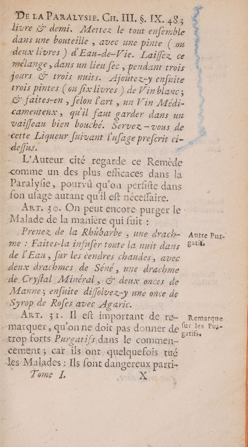 divre & demi. Mettez le tout enferble 7 . dans une bouteille | avec une pinte (ou Ÿ ; # deux livres ) d'Eau-de-Vie. Laiflez ce mélange , dans un lieu fes, pendant trois jours © trois nuits. Ajoütez-y enfrite trois piutes (ou fix livres ) de Vin blanc; © jaites-en ; [élon l'art | ux Vin Médis camentenx , qu'il faut garder dans un = vaiflean bien bouché. Servez - vous de D HR vceite Liqueur Juivant Eufage preforit cè- + deffas. a … L’Auteur cité regarde ce Remide <omme un des plus efficaces dans la _ Paralyie, pourvü qu’on verfite dans on ufage autant qu'il eft nécelfaire. ART. 30. On peut encore purger le: ‘Malade de la manière qui fuit : - Prenez de la Rhäbarbe ; une Arach- Autre Pug. me : Faites-la infufer toute la nuit dans St de l'Eau, fur les tendres chandes, avec deux drachmes , de Séné, une drachme de Cryflal Minéral ,. € deux onces de Manre; enfuite difoluez-y une once de 1 Syrop de Rofes avec Agaric. ART. 31. ÎlLeft important de re. Remarque - marquer, qu'on ne doit pas donner de dr trop forts Purrarifs dans le commen -cément; car ils ont quelquefois rué “les Malades : Ils font dangereux parti Tom à