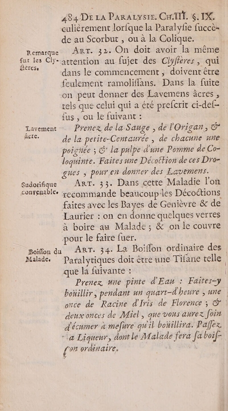 culièrement lorfque la Paralyfie fuccè- de au Scorbut , ou à la Colique. Remarque ART. 32. On doit avoir la même fur les CYrattention au fujet des Clyffères, qui dans le commencement, doivent être feulement ramoliflans. Dans la fuite on peut donner des Lavemens âcres , tels que celui qui a été prefcrit ci-def- fus , ou le fuivant : Larement Prenez de la Sauge , dé l'Origan, &amp; CN de la petite-Centaurée , de chacune une poigtee s G' la pulpe d'une Pomme de Co- loquinte. Faîtes une Décottion de ces Dro= gues ; pour.en donner des Eavemens. Sudorifique ART. 33. Dans cette Maladie lo convenable. kecommande beaucoup-les Décoctions faites avec les Bayes de Genièvre &amp; de Lautier : on en donne quelques verres à boire au Malade ; &amp; on le couvre pour le faire 19 RE goiflon du ART. 34. La Boiflon ordinaire des Malade. Paralytiques doit être une Tifane telle que la fuivante : Prenez une pinte d'Eau : Faïtes=y boüillir, pendant un quart-d'heure ,une once de Racine d'Iris de Florence ; Œ&amp; deux onces de Miel, que vous aurex Join d'écumer à mefure qw'il boïillira. Paffez. “a Liqueur, dont le Malade fera [a boif- [or ordinaire.