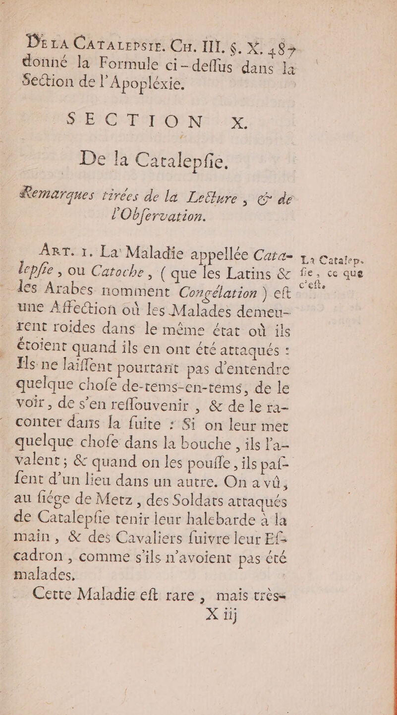 donné la Formule ci -deflus dans la section de l’Apopléxie. SEC TT ON X. De la Catalepfie. Remarques tirées de la Leitlure ; € dé l'Obfervation. ART. 1, La Maladie appellée Cara= x. Catalep. lepfie , où Catoche , ( que les Latins &amp; fe. ce que dés Arabes nomment Congélation ) ef re une Affeion où les Malades demeu- rent roides dans le même état où ils étoient quand ils en ont été attaqués : Es ne laïffent pourtarit pas d'entendre quelque chofe de-rems-en-tems, de le voir, de s’en reflouvenir , &amp; de le ra- conter dans la fuite : Si on leur met quelque chofe dans la bouche , ils l'a- valent ; &amp; quand on les poufle, ils pat fent d’un lieu dans un autre. On a vû, au fige de Metz , des Soldats attaqués de Catalepfe tenir leur halebarde à la main, &amp; des Cavaliers fuivre leur EG cadron , comme s'ils n’avoient pas été malades, | Cette Maladie eft rare , mais très= X ii]