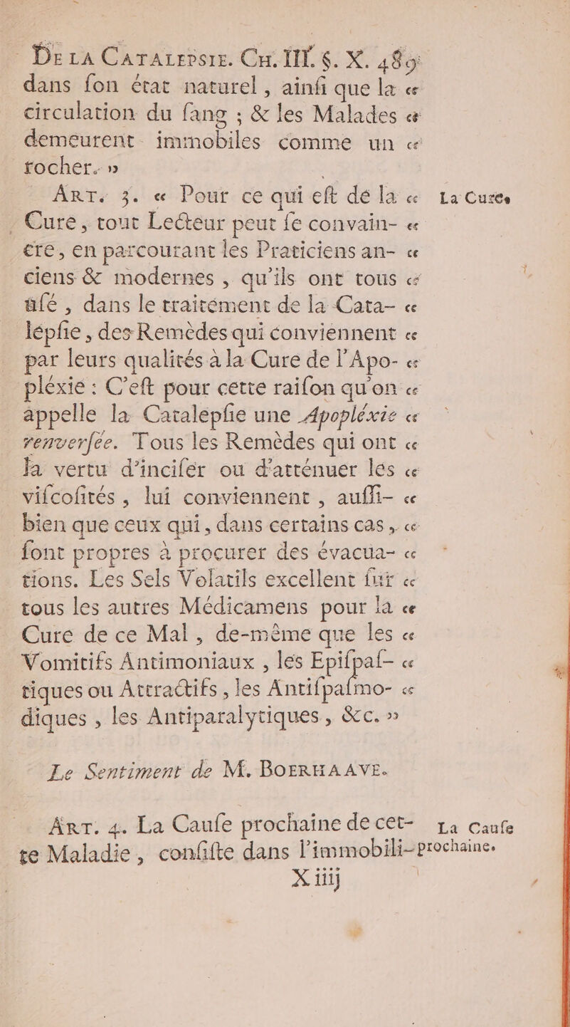 Med circulation du fang ; &amp; les Malades demeurent imtmobiles comme un rocher. » ART. 3. « Pour ce qui eft dé la . Cure, tout Lecteur peut fe convain- cre, en parcourant les Praticiens an- ciens &amp; modernes , qu’ils ont tous üfé , dans le traitément de la Cata- lépfe , des Remèdes qui conviennent par leurs qualités à la Cure de l'Apo- appelle la Catalepfe une Apopléxie renverfee. Tous les Remèdes qui ont Ja vertu d’incifér ou d’atténuer les vifcofités , lui conviennent , aufli- bien que ceux qui, dans certains cas , font propres à procurer des évacua- tions. Les Sels Volatils excellent fut tous les autres Médicamens pour la Cure de ce Mal, de-mèême que les Vomitifs Antimoniaux , les Epifpaf- tiques ou Attractifs , les Hiilpalios diques , les Antiparalytiques, &amp;c. » Le Sentiment de M. BOERHAAVE. X iii] La Curee La Caufe