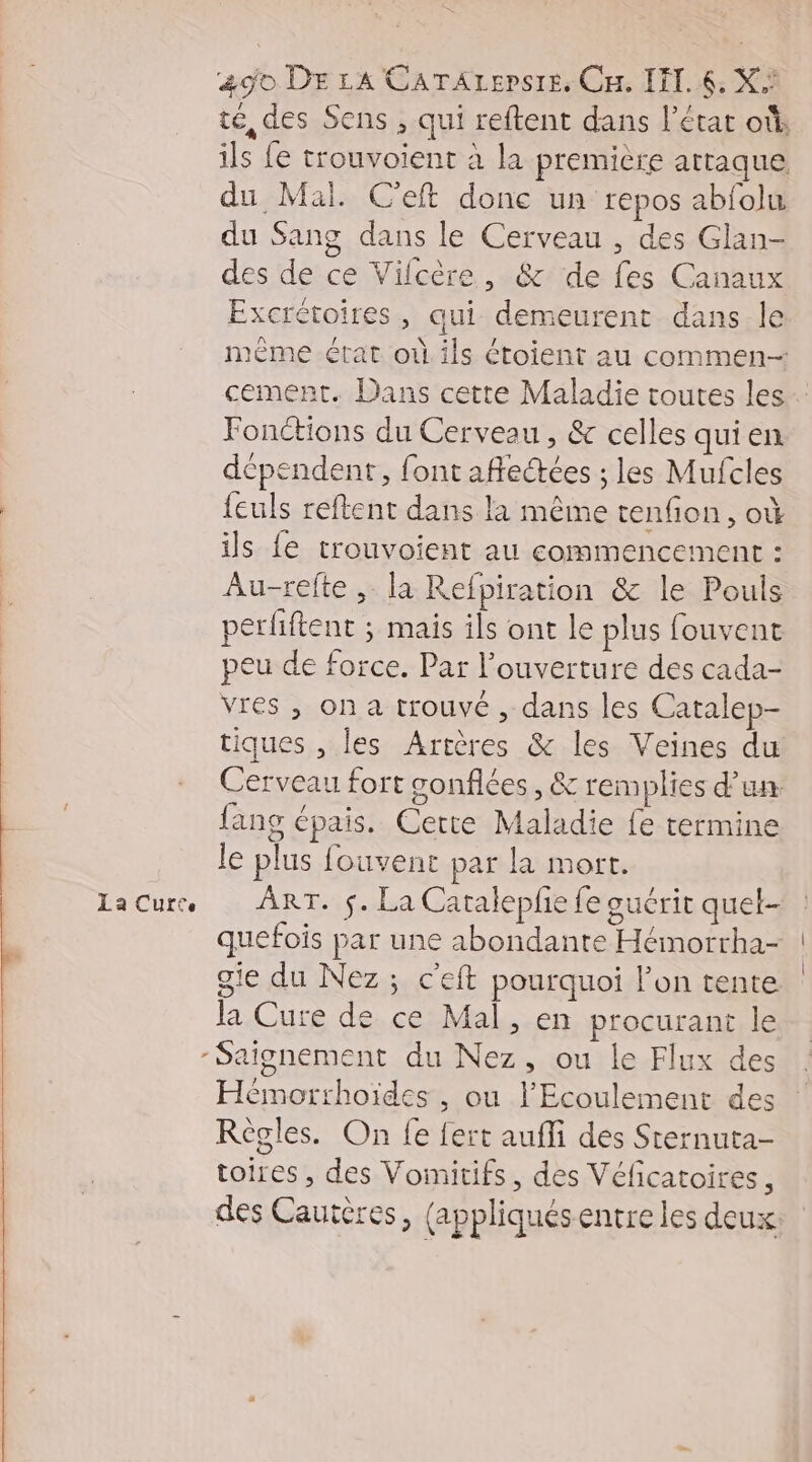 La Curete té, des Sens , qui reftent dans l’état où, ils fe trouvoient à la première attaque, du Mal. C'eft donc un repos abfolu du Sang dans le Cerveau , des Glan- des de ce Vilcère, &amp; de fes Canaux Excrétoires, qui demeurent dans le mème état où. ils étoient au commen cement. Dans cette Maladie toutes les Fonctions du Cerveau , &amp; celles quien dépendent, font affectées ; les Mufcles feuls reftent dans la même tenfion, où ils fe trouvoient au commencement : Au-refte, la Refpiration &amp; le Pouls perfiftent ; mais ils ont le plus fouvent peu de force. Par l'ouverture des cada- vres , on a trouvé , dans les Catalep- tiques , les Artères &amp; les Veines du Cerveau fort gonflées, &amp; remplies d’un {ang épais. Certe Maladie fe termine le plus fouvent par la mort. ART. $. La Catalepfie fe guérit quet- quefois par une abondante Hémorrha- gie du Nez; c'eft pourquoi l’on tente la Cure de ce Mal, en procurant le -Saignement du Nez, ou le Flux des Hémorthoïdes , ou l’'Ecoulement des Règles. On fe fert aufli des Sternuta- toires , des Vomitifs, des Véficatoires, des Cautères, (appliquésentre les deux