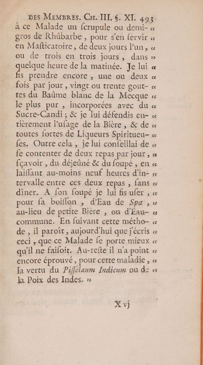 a ce Malade un fcrupule où demi- gros de Rhübarbe , pour s'en fervir en Mafticatoire , de deux jours lun, ou de trois en trois jours, dans quelque heure de la matinée. Je lui fis prendre encore , une ou deux fois par jour , vingt ou trente gout- Je plus pur , incorporées avec du Sucre-Candi ; &amp; je jui défendis en- ticrement l’ufage de la Bière , &amp; de toutes fortes de Liqueurs Spiritueu- fes. Outre cela , je fui confeillai de fe contenter de deux repas par jour, fçavoir , du déjeüné &amp;c du foupé , en jaiffant au-moins neuf heures d’in- rervalle entre ces deux repas , fans diner. À fon foupé je lui fisufer , pour fa boiflon ,; d'Eau de Sp« ; au-lieu de petite Bière , où d'Eau- commune. En fuivant cette métho- de, il paroït , aujourd’hui que j'écris ceci que ce Malade fe porte mieux qu'il ne faifoit. Au-refte il n'a point encore éprouvé, pour cette maladie , fa vertu du Piffélenm Indicum où d: ka Poix des Indes. »