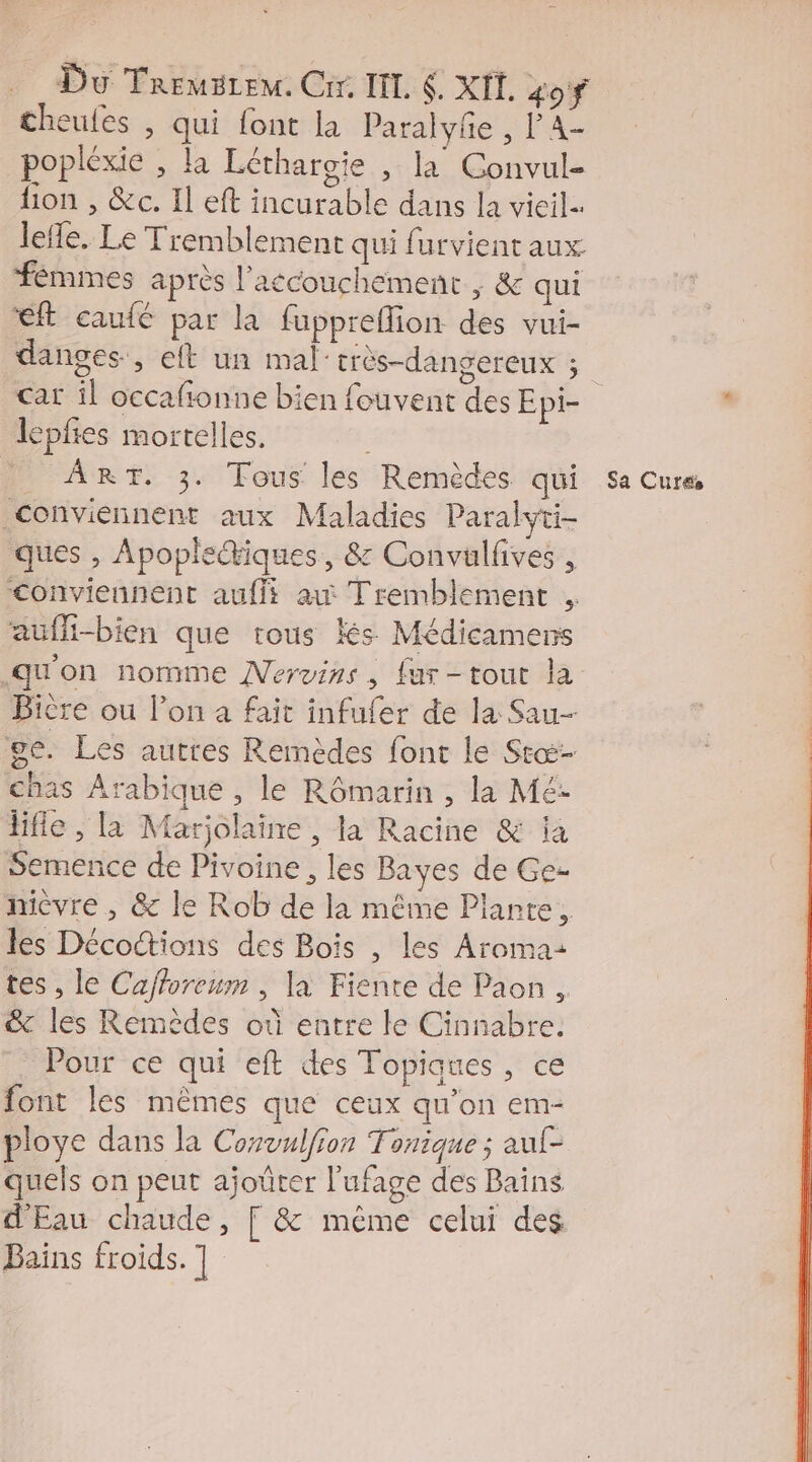 cheules , qui font la Paralyfe , l'A- popléxie , la Léthargie , la Convul- lion , &amp;c. Il eft incurable dans la vieil lefe. Le Tremblement qui furvient aux fémmes après l'accouchement ; &amp; qui éf caufé par la fuppreflion des vui- car il occafionne bien fouvent des Epi- lepfes mortelles. conviennent aux Maladies Paralyti- ques , Apople@iques, &amp; Convüulfves , conviennent auf ax Tremblement aufli-bien que trous és Médicamens Bière ou l’on a fait infufer de la Sau- ge. Les autres Remèdes font le Stæ- chas Arabique , le Rômarin , la Mé: lfie , la Marjolaine , la Racine &amp; ia Semence de Pivoine , les Bayes de Ge- micvre , &amp; le Rob de la même Plante, les Déco“tions des Bois , les Aroma: tes, le Cafforeum , la Fiente de Paon , &amp; les Remèdes où entre le Cinnabre. Pour ce qui eft des Topiques, ce font les mêmes que ceux qu’on em- ploye dans la Convulfion Tonique ; auf- quels on peut ajoüter l'ufage des Bains d'Eau chaude, [ &amp; même celui des Bains froids. ] |