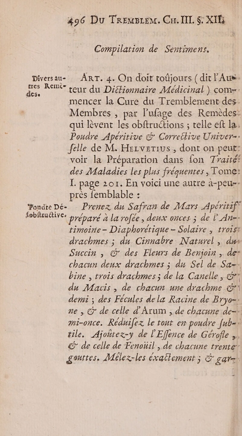 Compilation de Sentimens. Diversau- ART. 4. On doit toûjours (dit l'Aus: tres Reimés crie AIS ue. teur du Diéfionnaire Médicinal ) coms: | mencer la Cure du Tremblement des: Membres , par l’ufage des Remèdes: qui lèvent les obftructions ; telle eft la. Poudre Apéritive & Correttive Univer- felle de M. Hezverius , dont on peut: voir la Préparation dans fon Traité? des Maladies les plus fréquentes , Tome: I. page 201. En voici une autre a-peu-- près femblable : ‘Poudre Dé- Prenez du Safran de Mars Apéritif oies préparé à la rofée, deux onces ; de F_An-. timoine- Diaphorétique- Solaire ; trois drachmes ; du Cinnabre Naturel , dus Succin ; @ des Fleurs de Benjoin ; de’ chacun deux drachmes ; du Sel de Sa-. bine , trois drachmes ; de la Canelle , & du Macis , de chacun une drachme €! demi ; des Fécules dela Racine de Bryo=. ne , € de celle d’Arum , de chacune de. mi-once. Réduifez le tout en poudre fub=+ tile. Ajoñtez-y de l'Effence de Gérofle ». & de celle de Fenoüil , de chacune trente gouttes. Mélez-les éxailement ; & gare.