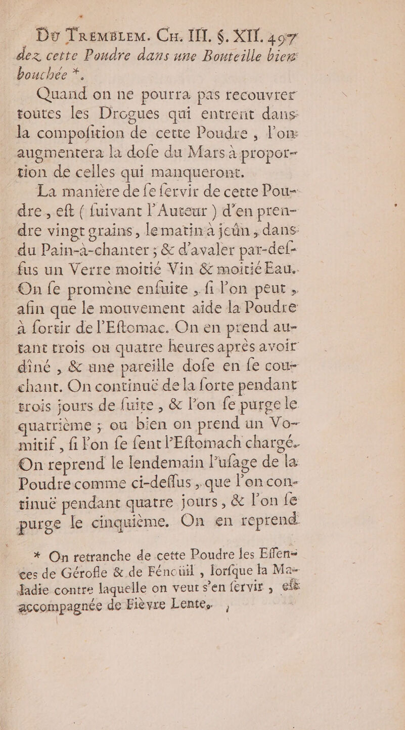 dez cette Poudre dans une Bouteille biew: bouchée *. Quand on ne pourra pas recouvrer toutes les Drogues qui entreñt dans: la compolition de cette Poudre , lon: augmentera la dofe du Mars à propor- tion de celles qui manqueront. La manière de fe fervir de cette Pou- dre. eft ( fuivant l’Auteur ) d'en pren- dre vingt grains, lematin à jen, dans: du Pain-à-chanter ; &amp; d’avaler par-def- . fus un Verre moitié Vin &amp; moitié Eau. On fe promène enfuite , fi lon peut , afin que le mouvement aide la Poudre à fortir de l’'Eflemac. On en prend au- tant trois ou quatre heures après avoir dîné , &amp; une pareille dofe en fe cou- chant. On continué de la forte pendant erois jours de fuire , &amp; l’on fe purge le quatrième ; où bien on prend un Vo- mitif , fi lon fe fentl’Eftomach chargé. On reprend le lendemain lPufage de la Poudre comme ci-deffus , que l’on con- rinuë pendant quatre jours, &amp; l’on fe purge le cinquième. On en reprend. * On retranche de cette Poudre les Effen- ces de Gérofle &amp;.de Féncüil , lorfque ta Ma- Jadie contre laquelle on veur s’en fervir , efë accompagnée de Fièvre Lente. ,