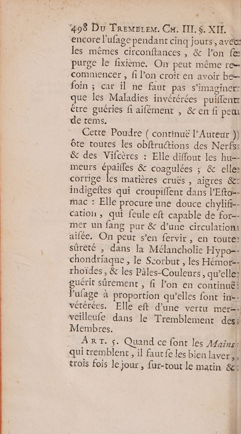 encore l'ufage pendant cinq jours, aveæ les mêmes circonftances , &amp; l’on fe: purge le fixième. On peut même re commencer , fi l’on croit en avoir be foin ; car il ne faut pas s’imaginer: que les Maladies invérérées puiffentr être guéries fi aifément , &amp;enf pet de terms. Cette Poudre { continuë l’Auteur )) Ôôte toutes les obftructions des Nerfs: &amp; des Vifcères : Elle diffout les hur-- meurs épéilles &amp; coagulées ; &amp; elle: corrige les matières cruës , aigres 8: indigeftes qui croupiffent dans l’Efto-- mac : Elle procure une douce chylifi-- cation , qui feule eft capable de for-- mer un fang pur &amp; d’une circulation! aifée. On peur s’en fervir , En toute? sûreté , dans la Mélancholie Hypo-- chondriaque , le Scorbut , les Hémor-- rhoïdes , &amp; les Pâles-Couleurs , qu’elle: guérit sûrement , fi l’on en continué Pufage à proportion qu’elles font in-- vétérées. Elle eft d’une vertu mer veilleufe dans le Tremblement desi Membres. | ART. $. Quand ce font les Aains* qui tremblent , il fautfe les bien laver trois fois le jour, fur-tout le matin &amp;: