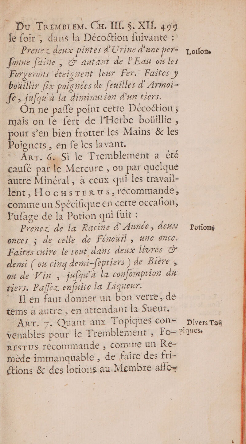 le foir ; dans la Décottion fuivante : Prenez deux pintes d'Urine d’une per= Louiom fonne faine , & autant de l'Eau ou les Forgerons éreignent leur Fer. Faites y bouillir fix poignées de feuilles d'Armoi- Je, jufos à la diminution d'un tiers. On ne pañfe point cette Décoction ; mais on fe fert de l’'Herbe boüillie , pour s’en bien frotter les Mains & les Poignets , en fe les lavant. Arr. 6 Si le Tremblement à été caufé par le Mercure , ou par quelque autre Minéral, à ceux qui les travail- lent, Hocusrerus,recommande, comme un Spécifique en cette occafion, Pufage de la Porion qui fuit : | Prenez de la Racine d'Aunée, deux Potion onces ; de celle de Fénoüil , une once. | : Faites cuire le rout dans deux livrés & demi ( ou cinq demi-feptiers) de Bière ; on de Vin , jufqwa la confomption du tiers. Pafez enfuite la Liqrenr. Il en faut donner un bon verre, de tems à autre , en attendant la Sueur. ART. 7. Quant aux Topiques con= Divers To venables pour le Tremblement , Fo- piques. RESTUS recommande , comme un Re- mède immanquable , de faire des fri- étions & des lotions au Membre aflc=
