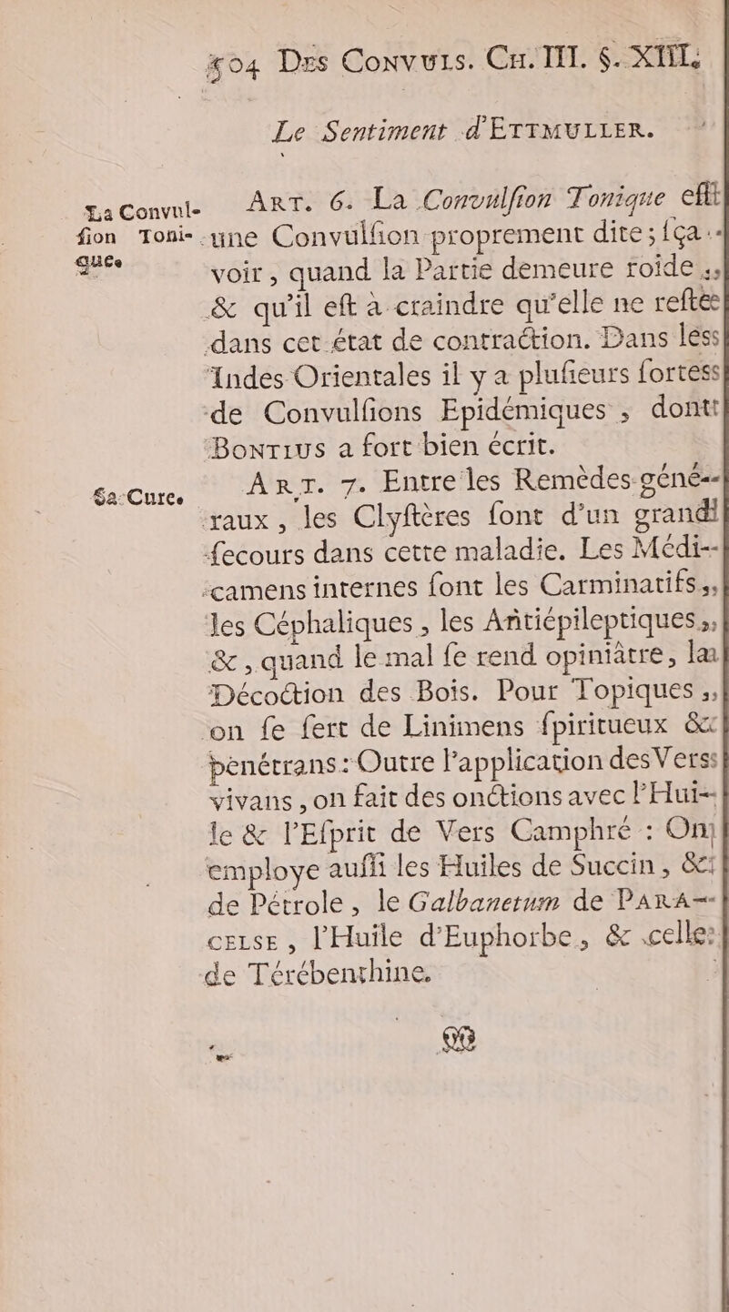 Le Sentiment d'ÉTIMULLER. gaConvwle ART. 6. La Convulfion Tonique eff fon Toni- une Convulfon proprement dite;{ça- sus Voir , quand la Partie demeure roide &amp; qu’il eft à craindre qu'elle ne reftee dans cet état de contraction. Dans less Indes Orientales il y a pluñeurs fortess de Convulfions Epidémiques ; dontt Bonrius a fort bien écrit. raux , les Clyftères font d’un grandi {ecours dans cette maladie. Les Médi-- camens internes font les Carminatifs,, les Céphaliques , les Anticpileptiques ,, &amp; , quand le mal fe rend opiniatre, la Décoction des Bois. Pour Topiques ;, ‘on fe fert de Linimens fpiritueux 8x penétrans: Outre l'application desVers: vivans , on fait des onctions avec l'Hui-- le &amp; l’Efprit de Vers Camphré : On) employe auf les Huiles de Succin, &amp;: de Pétrole, le Galbanetum de PARA-- ceuse , l'Huile d'Euphorbe, &amp; celle: de Térébenrhine. _ 68 Sa:Cutee