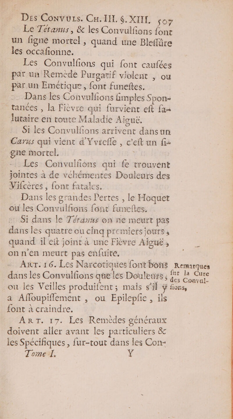Le Tétanus, & les Convulfons font un figneé mortel, quand une Bleflüre les occafonne. | Les Convulfions qui font caufées par un Remcde Purgatif violent , ou par un Emétique , font funeftes. Dans les Convulfions finples Spon- ” tances , la Fièvre qui furvient eft {as lutaire en toute Maladie Aiguë. S1 les Convulfons arrivent dans un Carus qui vient d'Yvicfle , c'eft un fi- __gne mortel. | Les Convulfions qui fe trouvent jointes à de véhémentes Douleurs des Vifcères , font fatales._ Dans les grandes Pertes , le Hoquet où les Convulfons font funeftes. » Si dans le Térarns on ne meurt pas dans les quatre ou cinq premiers jours; quand il eit joint à une Fièvre Aiguë , 4 onn'en meurt pas enfuite, ; - ART. 16. Les Narcotiques font bons Remarques dans les Convulfions que les Douleurs; Sen ou les Veilles produifent ; mais s’il ÿ fons, ; a Affoupiflement , ou Epilepfe , ils {ont à craindre. ART. 17. Les Remèdes généraux doivent aller avant les particuliers & les Spécifiques , fur-tout dans les Con- Tome I. Ÿ