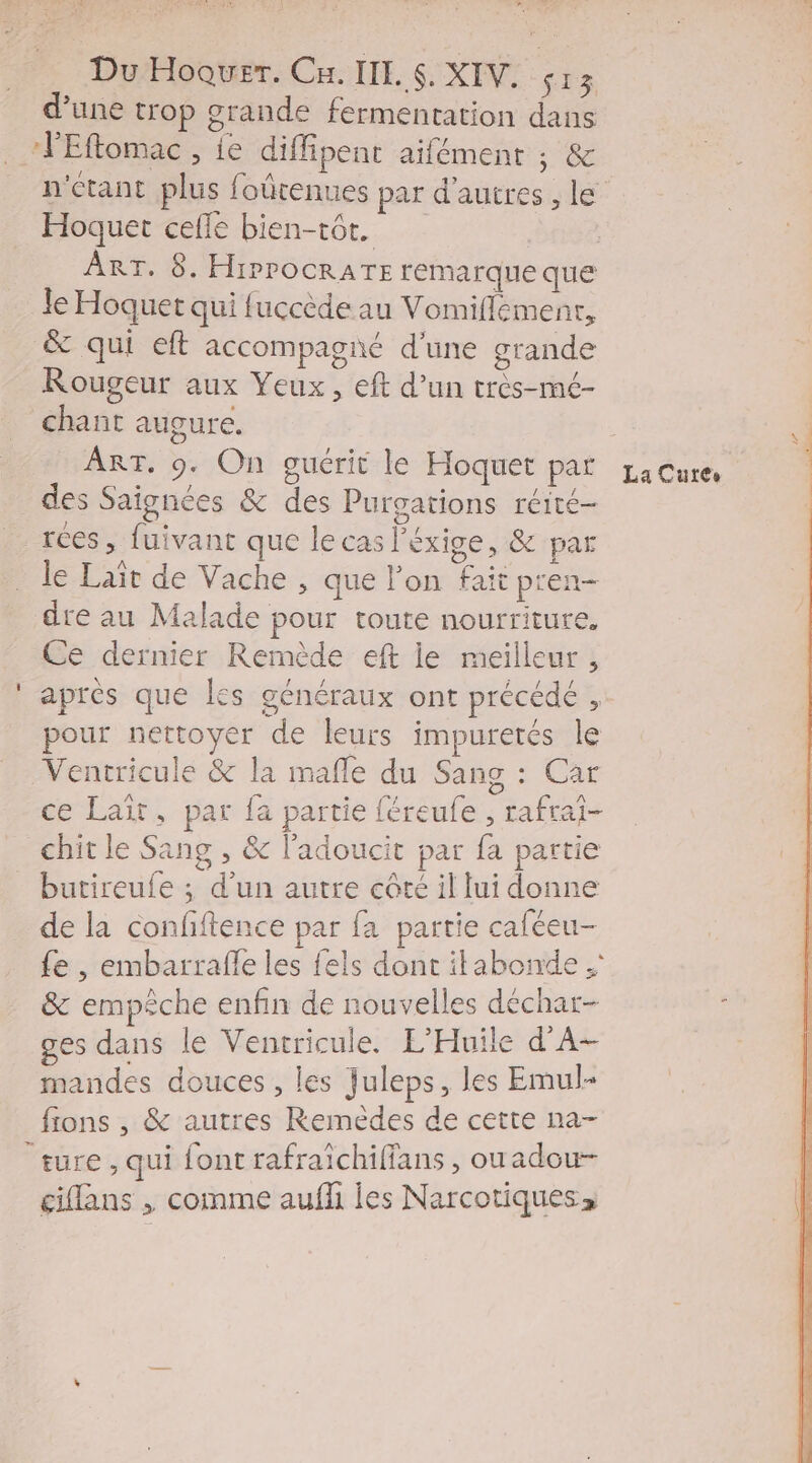  Lx Du Hoquer. Ca. II. $. XIV. sa 3 d’une trop grande fermentation dans Eftomac , ie diffipent aifément ; &amp; Hoquet cefle bien-tôt. ART, 8. HiPPOCRATE remarque que Je Hoquet qui fuccède au Vomiflemenr, &amp; qui eft accompagné d'une grande Rougeur aux Yeux, eft d’un très-mé- chant augure. ART. 9. On guérit le Hoquet par des Saïgnées &amp; des Purgations réité- le Laïît de Vache, que l’on fait pren- dre au Malade pour toute nourriture. Ce dernier Remède eft ie meilleur , après que les généraux ont précédé , pour nettoyer de leurs impuretés le Ventricule &amp; la mafle du Sang : Car ce Lait, par fa partie féreufe , rafrai- chit le Sang , &amp; l’adoucit par fa partie butireufe ; d’un autre côté il lui donne de la confftence par fa partie caféeu- &amp; empêche enfin de nouvelles déchar- ges dans le Ventricule. L'Huile d'A- mandes douces , les Juleps, les Emul- fions , &amp; autres Remèdes de cette na- ture, qui font rafraichiffans , ouadou- ciflans , comme aufh les Narcotiques