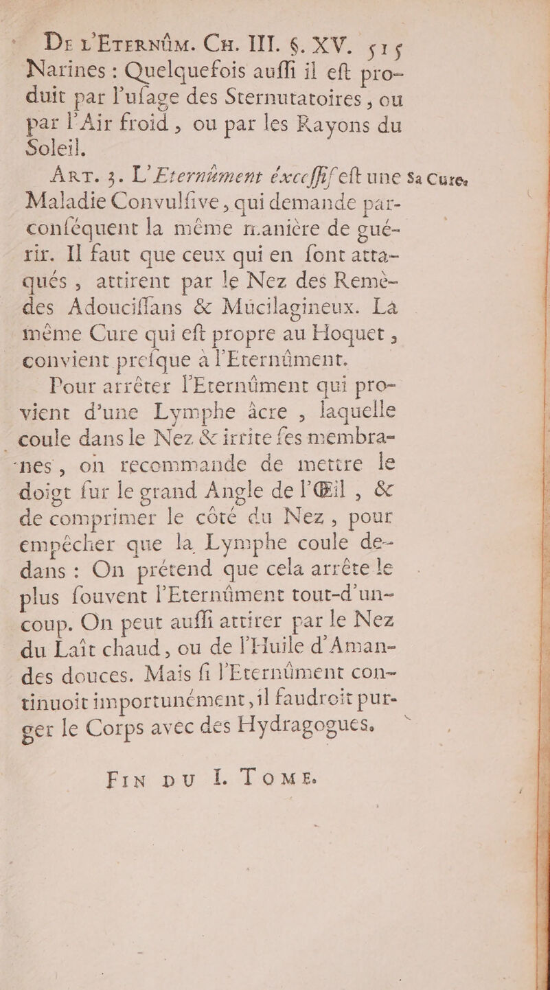 Narines : Quelquefois auffi il eft pro- duit par Pufage des Sternutatoires , ou par l'Air froid , ou par les Rayons du Soleil. ART. 3. L'Erernument éxcefhfeft une sa cure. Maladie Convulfive, qui demande par- conféquent la même manière de gué- rir. Il faut que ceux qui en font atta- ques , attirent par le Nez des Remè- des Adoucifflans &amp; Muücilagineux. La ième Cure qui eft propre au Hoquet , convient preique a l'Eternûiment. Pour arrêter l'Erernüment qui pro- vient d’une Lymphe âcre , laquell _ coule dans le Nez &amp;irrite fes membra- nes, on recommande de mettre le doigt fur le grand Angle de P'Œil , &amp; de comprimer le côté du Nez, pour empêcher que la Lymphe coule de- dans : On prétend que cela arrête le plus fouvent l'Eternûment tout-d’un- coup. On peut aufli attirer par le Nez du Laïît chaud, ou de l'Huïle d'Aman- des douces. Mais fi l'Eternüment con- tinuoit fimportunément 1} faudroit pur- ger le Corps avec des Hydragogues, Pix ol. TONE