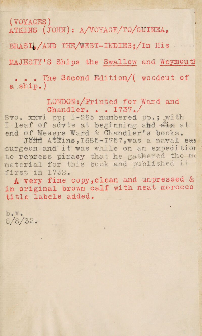 (VOYAGES) ATKINS (JOHN): A/VOYAGE/TO/GUINEA, BRASij,/AND THE/WEST-INDIES;/In His MAJESTY'S Ships the Swallow and WeymoutI . . . The Second Edition/( woodcut of a ship. ) LONDON:/Printed for Ward and Chandler. . . 1737./ Svo, xxvi pp; 1-265 numbered pp,; with I leaf of advts at beginning abd eix at end of Messrs Ward & Chandler’s books, Atffins,1685-1757,was a naval eu? surgeon and'it was while on an expedition to repress piracy that he gathered the m< material for this book and published it first in 1732. / A very fine copy,clean and unpressed & in original brown calf with neat morocco title labels added. b . V e 8/8/32 d