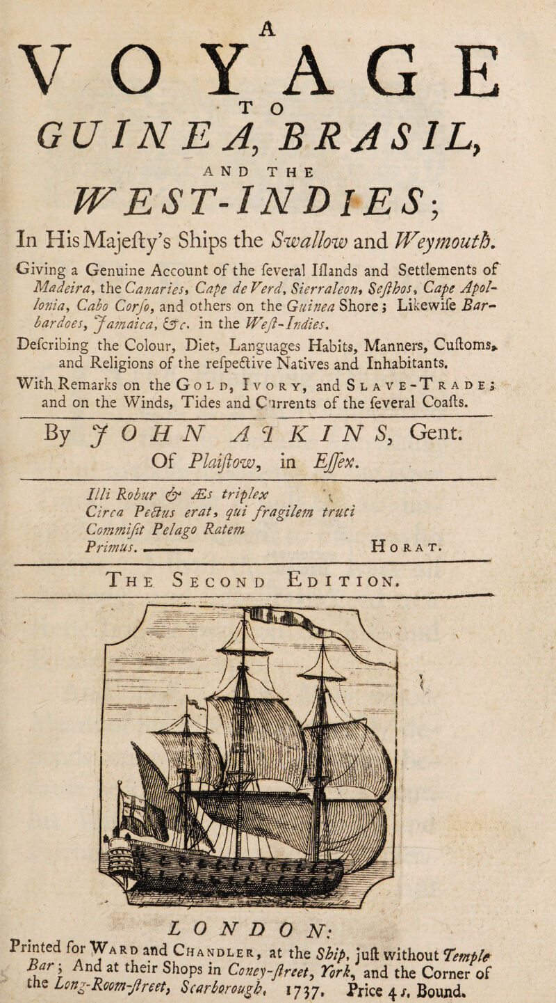 V O Y' A G E GU IN EA,°BRJS IL, AND THE WEST-INDIES-, In HisMajefty’s Ships the Swallow and Weymouth. Giving a Genuine Account of the feveral Iilands and Settlements of Madeira, the Canaries, Cape de Verd, Sierra!eon, Seflbos, Cape Apol- lonia, Cabo Corfo, and others on the Guinea Shore j Likewife Bar~ bardoes, Jamaica, CSc< in the Weft-Indies. Deferibing the Colour, Diet, Languages Habits, Manners, Cuftoms* and Religions of the refpe&ive Natives and Inhabitants. With Remarks on the Gold, Ivory, and Slave-T radej. and on the Winds, Tides and Currents of the feveral Coads. By Y~0~1Fn ~A c1~WTn~S, Gent. Of Plaijtow, in Ejfex. Illi Robur & Ms triplex \ Circa Pectus erat, qui fragilem truci Co?nmifit Pelago Ratem Primus. . . . Ho rat. The Second Edition. LONDON: Printed for Ward and Chandler, at the Ship, juft without Temple fr\ n^at t^eir Shops in Coney-Jlreety York, and the Corner of tne Long-Room-ftreety Scarborough, 1737. Price 4 Bound.