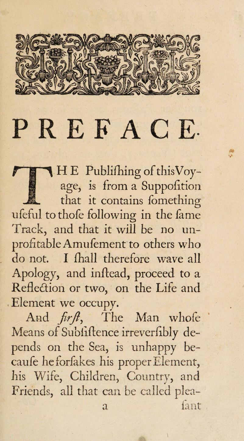 PREFACE- AT ■> TH E Publishing of this Voy¬ age, is from a Suppofition that it contains fomething ufeful to thofe following in the lame Track, and that it will be no un¬ profitable Amufement to others who do not. I Shall therefore wave all Apology, and in Head, proceed to a Reflection or two, on the Life and .Element we occupy. And firjl, The Man whole Means of Su'oliftence irreverfibly de¬ pends on the Sea, is unhappy be- caufe he forfakes his proper Element, his Wife, Children, Country, and Friends, all that can be called plea- a fant