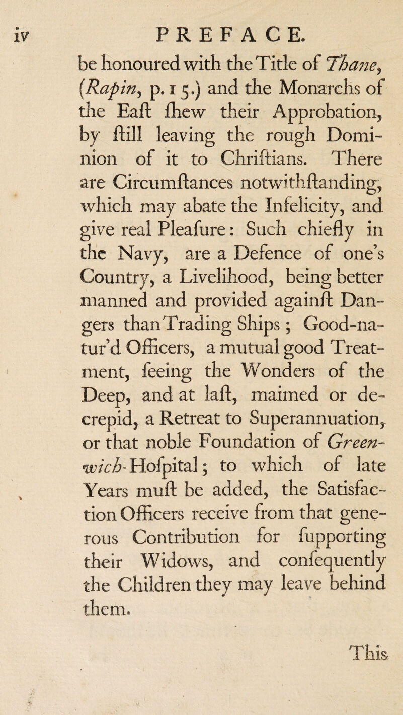 be honoured with the Title of Thane, (Rapin, p. 15.) and the Monarchs of the Eaft fhew their Approbation, by ftill leaving the rough Domi¬ nion of it to Chriftians. There are Circumftances notwithftanding, which may abate the Infelicity, and give real Pleafure: Such chiefly in the Navy, are a Defence of one’s Country, a Livelihood, being better manned and provided againfl: Dan¬ gers than Trading Ships; Good-na- tur’d Officers, a mutual good Treat¬ ment, feeing the Wonders of the Deep, and at laft, maimed or de- crepid, a Retreat to Superannuation, or that noble Foundation of Green¬ wich- Plofpital; to which of late Years muft be added, the Satisfac¬ tion Officers receive from that gene¬ rous Contribution for fupporting their Widows, and confequently the Children they may leave behind them. This-