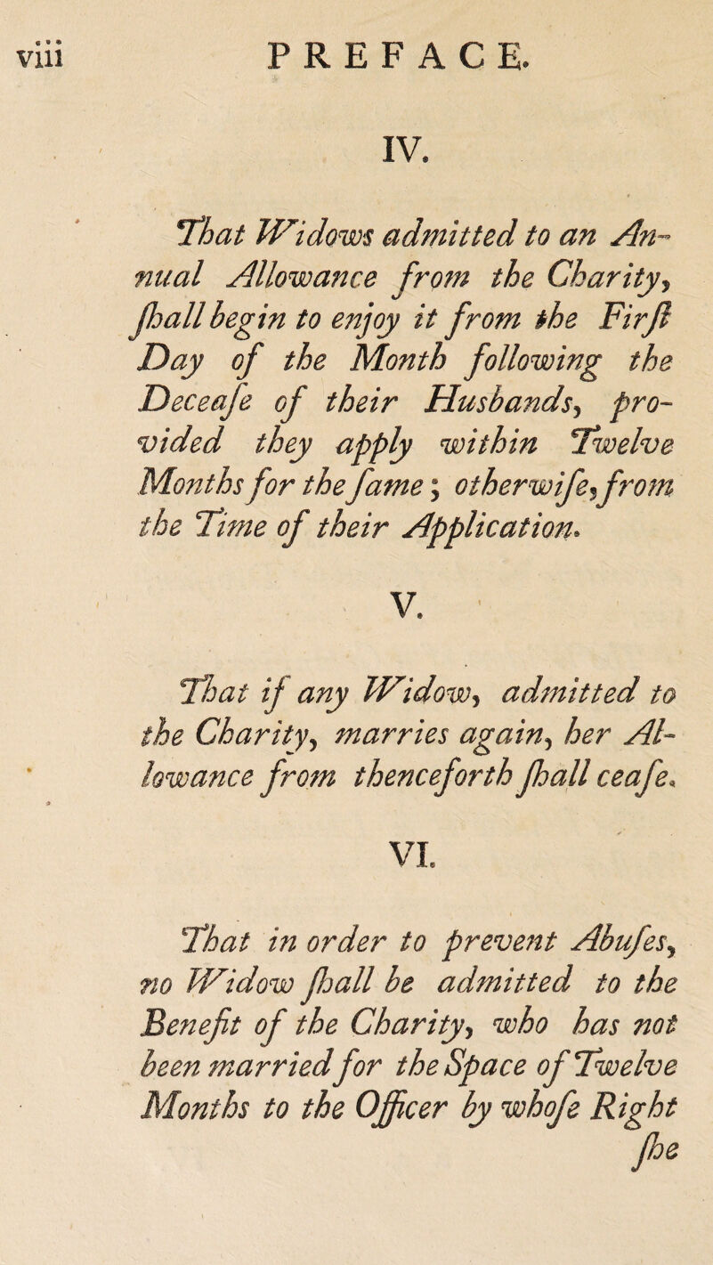 IV. !That Widows admitted to an An¬ nual Allowance from the Charity, (hall begin to enjoy it from the FirJl Day of the Month following the Deceaje of their Husbands, pro¬ vided they apply within ‘Twelve Months for the fame; otherwife,from the Time of their Application- V. ■ That if any Widow, admitted to the Charity, marries again, her Al¬ lowance from thenceforth jhall ceafe. VI. That in order to prevent Abufes, no Widow fall be admitted to the Benefit of the Charity, who has not been married for the Space of Twelve Months to the Officer by whofe Right foe