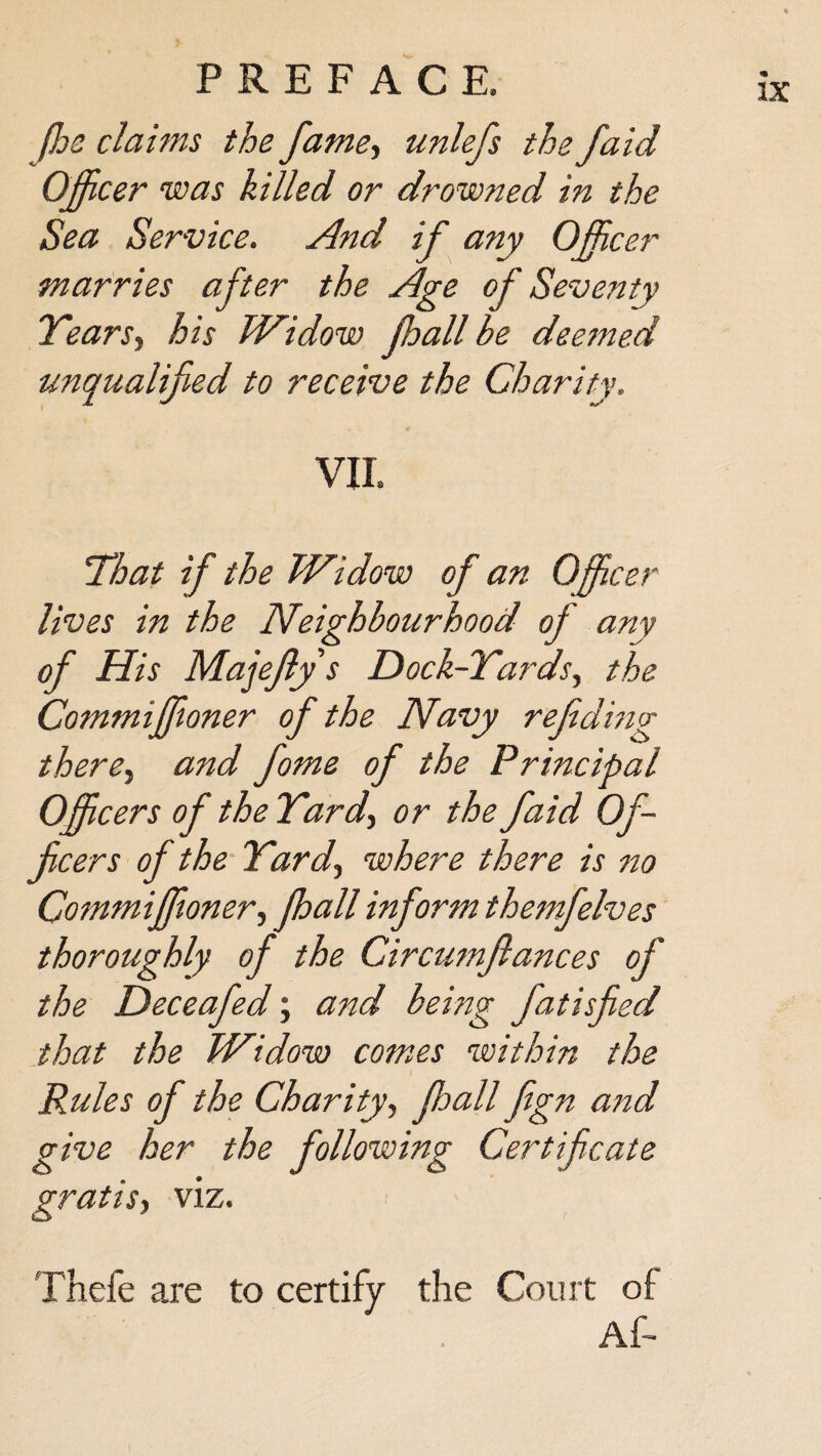 (he claims the fame, unlefs the faid Officer was killed or drowned in the Sea Service, And if any Officer marries after the Age of Seventy Years, his Widow fhall be deemed unqualified to receive the Charity. VII. That if the Widow of an Officer lives in the Neighbourhood of any of His Majefiy s Dock-Yards, the Commiffioner of the Navy refiding there, and fome of the Principal Officers of the Yarcf or the faid Of¬ ficers of the Yard, where there is no Commiffioner, fhall inform thejnfelves thoroughly of the Circumflances of the Deceafed; and being fatisfied that the Widow comes within the Rules of the Charity, fhall fign and give her the following Certificate gratis, viz. Thefe are to certify the Court of Af-