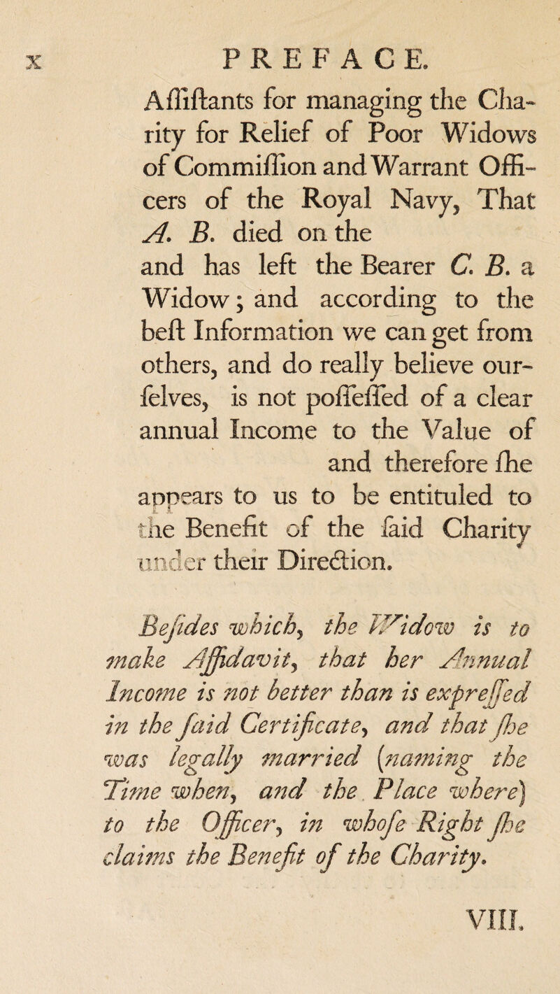 Affiftants for managing the Cha¬ rity for Relief of Poor Widows of Commiffion and Warrant Offi¬ cers of the Royal Navy, That A. B. died on the and has left the Bearer C. B. a Widow; and according to the beft Information we can get from others, and do really believe our- felves, is not poffeffed of a clear annual Income to the Value of and therefore ffie appears to us to be entituled to the Benefit of the laid Charity under their Direction. Eejides which) the JAidow is to make Affidavit., that her Annual Income is not better than is expreffed in the faid Certificate, and that Jhe was legally married {naming the Time when, and the Place where) to the Officer, in whofie Right Jhe claims the Benefit of the Charity. VIII.