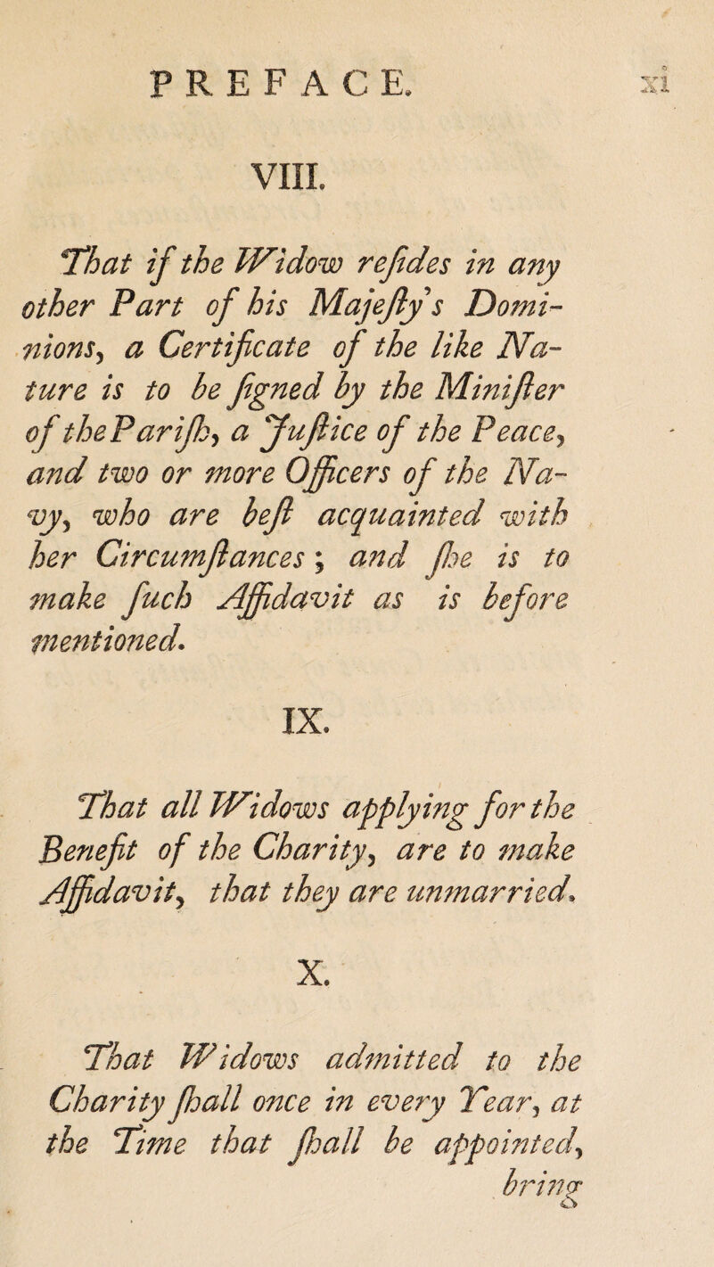 VIII. !That if the Widow refides in any other Part of his Majefly s Domi¬ nions, a Certificate of the like Na¬ ture is to be figned by the Minifler of theParifh, a Juftice of the Peace, and two or more Officers of the Na¬ vy, who are bejl acquainted with her Circumflances; and fie is to make fuch Affidavit as is before mentioned. IX. 'That all Widows applying for the Benefit of the Charity, are to make Affidavit, that they are unmarried. X. That Widows admitted to the Charity fhall once in every Year, at the Time that fhall be appointed, brim