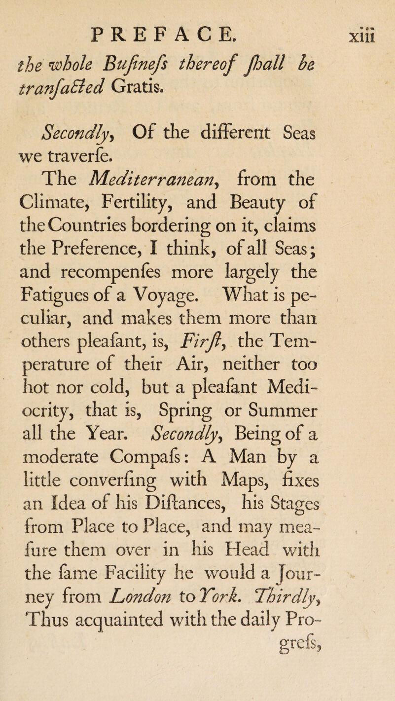 the 'whole Bufinefs thereof pall be tranfa&ed Gratis. Secondly, Of the different Seas we traverfe. The Mediterranean, from the Climate, Fertility, and Beauty of the Countries bordering on it, claims and recompenfes more largely the Fatigues of a Voyage. What is pe¬ culiar, and makes them more than others pleafant, is, Firjl, the Tem¬ perature of their Air, neither too hot nor cold, but a pleafant Medi¬ ocrity, that is, Spring or Summer all the Year. Secondly, Being of a moderate Compafs: A Man by a little converfing with Maps, fixes an Idea of his Diftances, his Stages from Place to Place, and may mea- fure them over in his Plead with the fame Facility he would a Jour¬ ney from London to York. Thirdly, Thus acquainted with the daily Pro- grefs,