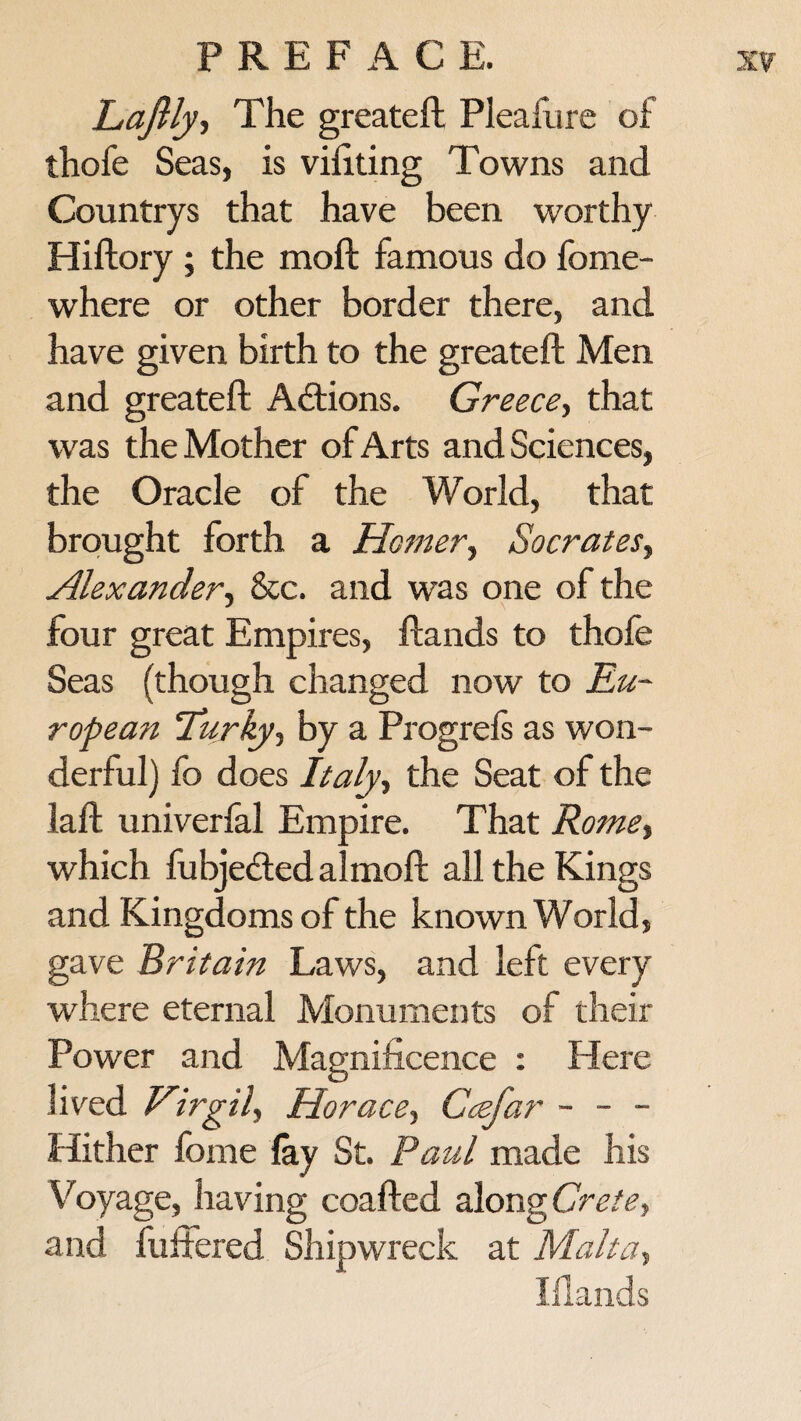 Laftly-> The greateft Pleafure of thofe Seas, is vifiting Towns and Countrys that have been worthy Hiftory ; the moft famous do fome- where or other border there, and have given birth to the greateft Men and greateft Actions. Greece, that was the Mother of Arts and Sciences, the Oracle of the World, that brought forth a Homer, Socrates, Alexander, &c. and was one of the four great Empires, ftands to thole Seas (though changed now to Eu¬ ropean Turky-t by a Progrels as won¬ derful) fo does Italy, the Seat of the laft univerfal Empire. That Romef which fubje<fted almoft all the Kings and Kingdoms of the known World, gave Britain Laws, and left every where eternal Monuments of their Power and Magnificence : Here lived Virgil^ Horace) Ccefar - - - Hither feme lay St. Paul made his Voyage, having coafted along Crete, and fullered Shipwreck at Malta, Iflands