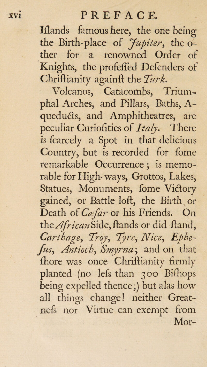 m XVI PREFACE. Elands famous here, the one being the Birth-place of yupiter, the o- ther for a renowned Order of Knights, the profeifed Defenders of Chriftianity againft the Turk. Volcanos, Catacombs, Trium¬ phal Arches, and Pillars, Baths, A- quedudts, and Amphitheatres, are peculiar Curiofities of Italy. There is lcarcely a Spot in that delicious Country, but is recorded for fome remarkable Occurrence ; is memo¬ rable for High- ways, Grottos, Lakes, Statues, Monuments, fome Vidlory gained, or Battle loft, the Birth or Death of Ccefar or his Friends. On the. African Side, ftands or did ftand, Carthage, Troy, Tyre, Nice, Ephe- fus, Antioch, Smyrna; and on that ihore was once Chriftianity firmly planted (no lefs than 300 Bifhops being expelled thence;) but alas how all things change! neither Great- nefs nor Virtue can exempt from Mor-