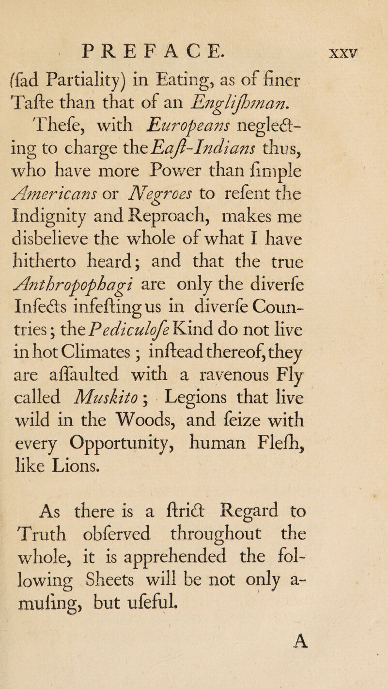 (fad Partiality) in Eating, as of finer Tafte than that of an Englijhman. Thefe, with Europeans neglect¬ ing to charge the Ea/i-Indians thus, who have more Power than fimple Americans or Negroes to refent the Indignity and Reproach, makes me disbelieve the whole of what I have hitherto heard; and that the true Anthropophagi are only the diverle InfeCts infeftingus in diverfe Coun¬ tries ; the Pediculofs Kind do not live in hot Climates; inftead thereof, they are afiaulted with a ravenous Fly called Muskito; Legions that live wild in the Woods, and feize with every Opportunity, human Flefh, like Lions. As there is a ftriCt Regard to Truth obferved throughout the whole, it is apprehended the fol¬ lowing Sheets will be not only a- muling, but ufeful. A