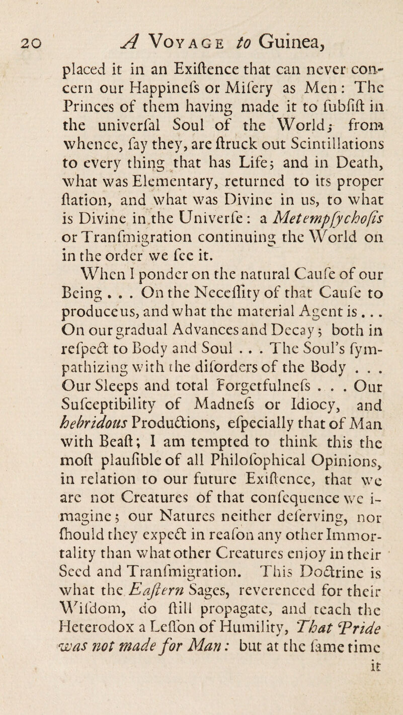 placed it in an Exiftence that can never con¬ cern our Happinefs or Mifery as Men : The Princes of them having made it to fubfift in the univerfal Soul of the World y from whence, fay they, are {truck out Scintillations to every thing that has Life; and in Death, what was Elementary, returned to its proper flation, and what was Divine in us, to what is Divine in the Univerfe : a Metempfychofis or Tranfmigration continuing the World on in the order we fee it. When I ponder on the natural Caufe of our Being . . . On the Necellity of that Caufe to produceus, and what the material Agent is ... On our gradual Advances and Decay; both in refped to Body and Soul . . . The Soul’s fym- pathizing with the diforders of the Body . . . Our Sleeps and total Forgctfuinefs . . . Our Sufceptibility of Madnefs or Idiocy, and hebridous Productions, efpecially that of Man with Beaft; I am tempted to think this the mod plaufible of all Philofophical Opinions, in relation to our future Exiftence, that we are not Creatures of that confequence we i- magine; our Natures neither deferving, nor fhould they expeft in reafon any other Immor¬ tality than what other Creatures enjoy in their Seed and Tranfmigration. This DoCtrine is what the Eaftern Sages, reverenced for their Wifdom, do ft ill propagate, and teach the Heterodox a Lefton of Humility, That Tride was not made for Man: but at the fame time it