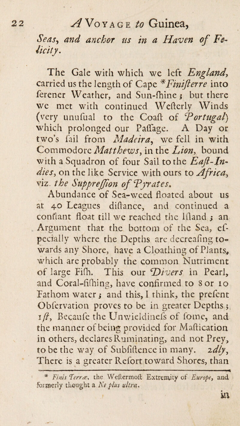 Seas, and anchor ns in a Haven of Fe¬ licity. The Gale with which we left Englandy carried us the length of Cape *Finiflerre into ferener Weather, and Sun-fhine; but there we met with continued Wefterly Winds (very unufual to the Coaft of fiPortugal) which prolonged our Paffage. A Day or two’s fail from Madeira, we fell in with Commodore Matthews, in the Lion, bound with a Squadron of four Sail to the Eaft-In• dies, on the like Service with ours to Africa, viz. the Suppreffion of Fyrates* Abundance of Sea-weed floated about us at 40 Leagues diflance, and continued a conftant float till we reached the ifland ; an Argument that the bottom of the Sea, ef- pccially where the Depths are decreafing to^ wards any Shore, have a Cloathing of Plants* which are probably the common Nutriment of large Fifh. This our ‘Divers in Pearl, and Coral-fifhing, have confirmed to 3 or 10 Fathom water ,♦ and this, I think, the prefent Obfervation proves to be in greater Depths $ ifi, Becaufe the Unwieldinefs of fome, and the manner of being provided for Maftication in others, declares Ruminating, and not Prey, to be the way of Subfiftence in many. 2dly. There is a greater Refort toward Shores, than C.THH. ■ —■»— ——————i*iiniwwn iiiwi mi »■■■■» ™■ ■ ’ wi ’H — i-i« ■—w—— * Finis Terrs?, the Weftermoft Extremity of Europe, and formerly thought a Ke plus ultra. in.