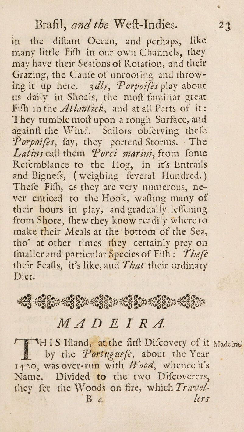 in the diftant Ocean, and perhaps, like many little Fifh in our own Channels, they may have their Seafons of Rotation, and their Grazing, the Caufe of unrooting and throw- ing it up here. 3 dly^ Porpoifes play about us daily in Shoals, the moft familiar great Fifh in the Atlantick, and at ail Parts of it: They tumble moft upon a rough Surface, and againft the Wind. Sailors obfcrving thefe Porpoifes, fay, they portend Storms. The Latins call them Porci mar ini, from fome Refemblance to the Hog, in it's Entrails and Bignefs, (weighing feveral Hundred.) Thefe Fifh, as they are very numerous, ne¬ ver enticed to the Hook, wafting many of their hours in play, and gradually leflening from Shore, fhew they know readily where to make their Meals at the bottom of the Sea, tho’ at other times they certainly prey on fmaller and particular Species of Fifh : Thefe their Feafts, it's like, and That their ordinary Diet. MADEIRA H I S Iftand, at the fir ft Difcovery of it by the Portugiiefe, about the Year 1420, was over-run with JVoody whence it’s Name. Divided to the two Difcoverers, they fet the Woods on fire, which Travel¬ lers