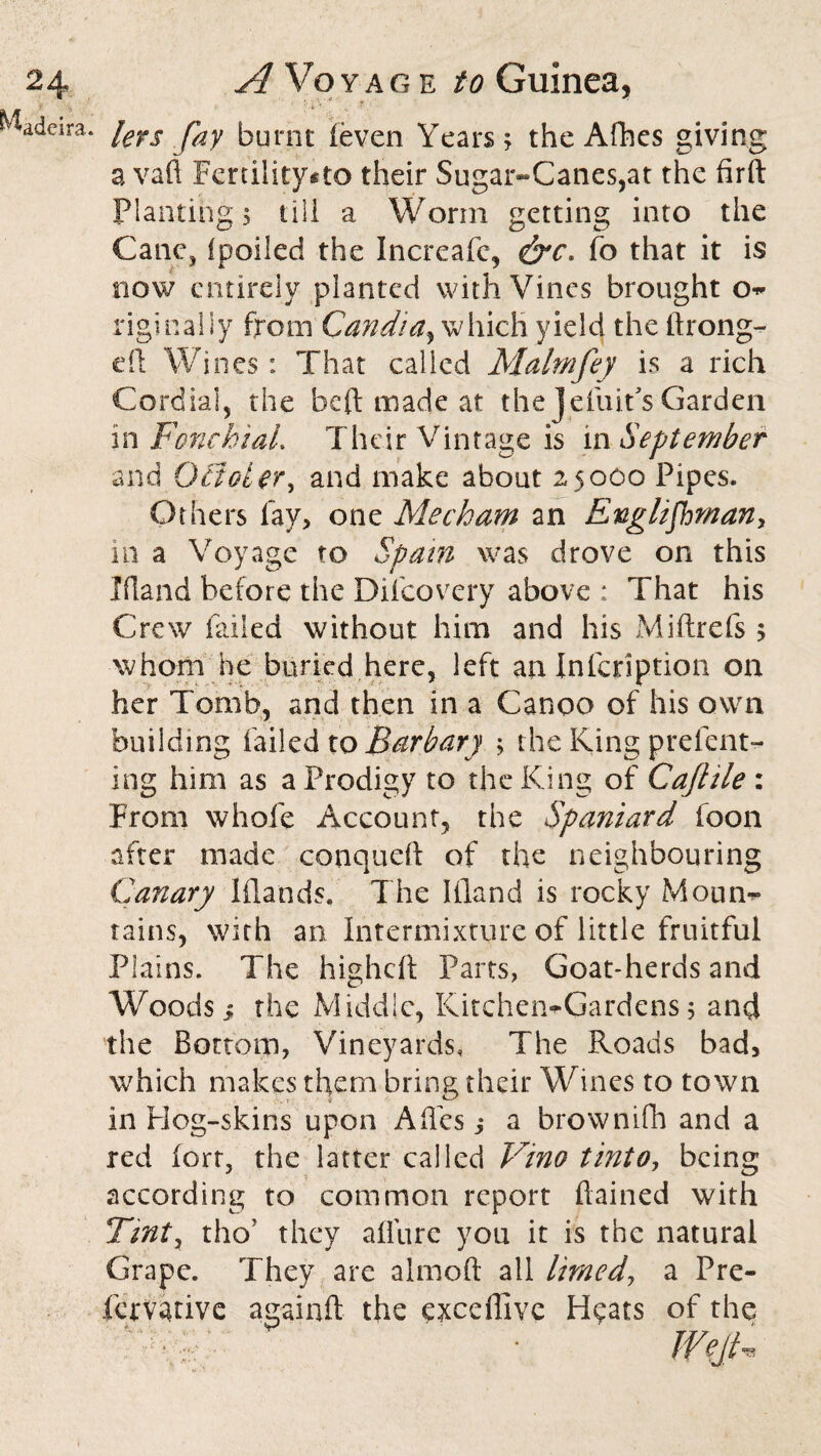 Madeira. iers fay bumt (even Years; the Afhes giving a vaft Fertility*to their Sugar~Canes,at the firft Planting 5 till a Worm getting into the Cane, ipoileci the Increafc, fo that it is now entirely planted with Vines brought o- riginaliy from Candiay which yield the ftrong- eft Wines: That called Malmfey is a rich Cordial, the be ft made at the Jeiuifs Garden m FoncbiaL Their Vintage is in September and Gaoler, and make about 25000 Pipes. Others fay, one Mecham an Englishman, in a Voyage to Spam was drove on this Ifland before the Difcovery above ; That his Crew failed without him and his Miftrefs ; whom he buried here, left an Infcription on her Tomb, and then in a Canoo of his own building failed to Barb ary ; the King prefent- ing him as a Prodigy to the King of Caft lie: From whofe Account, the Spaniard foon after made conqueft of the neighbouring Canary Iflands. The Ifland is rocky Mourn* tains, with an Intermixture of little fruitful Plains. The higheft Parts, Goat-herds and Woods} the Middle, Kitchen-Gardens; and the Bottom, Vineyards, The Roads bad, which makes them bring their Wines to town in Hog-skins upon Aftcs ,* a browniflh and a red fort, the latter called Vino tinto, being according to common report ftained with Tint, thoT they allure you it is the natural Grape. They are almoft all limed, a Pre- femtive againfl the exceffive H^ats of the ' WejU