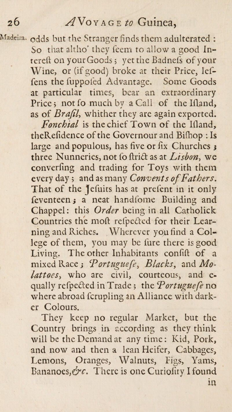 Madeira, odds but the Stranger finds them adulterated : So that altho’ they feem to allow a good I li¬ ter eit on your Goods 5 yet the Badnefs of your Wine, or (if good) broke at their Price, lef- fens the fuppofed Advantage. Some Goods at particular times, bear an extraordinary Price; not fo much by a Call of the Ifland, as of Brafily whither they are again exported. Fonchial is the chief Town of the Ifland, theRefidence of the Governour and Rifhop : Is large and populous, has five or fix Churches ; three Nunneries, not fo ftrift as at Lisbon, we converfing and trading for Toys with them every day 5 and as many Convents of Fathers. That of the jefuits has at prefent in it only feventeen; a neat handfome Building and Chappel: this Order being in all Catholick Countries the moft refpe&ed for their Lear¬ ning and Riches. Wherever you find a Col¬ lege of them, you may be lure there is good Living. The other Inhabitants confift of a mixed Race; CPortuguefey Blacks, and Mo- lattoesy who are civil, courteous, and e- qually refpefted in Trade; the Portuguefe no where abroad ferupling an Alliance with dark¬ er Colours. They keep no regular Market, but the Country brings in according as they think will be the Demand at any time: Kid, Pork, and now and then a lean Heifer, Cabbages, Lemons, Oranges, Walnuts, Figs, Yams, Bananoes,e^r. There is one Curiofity I found
