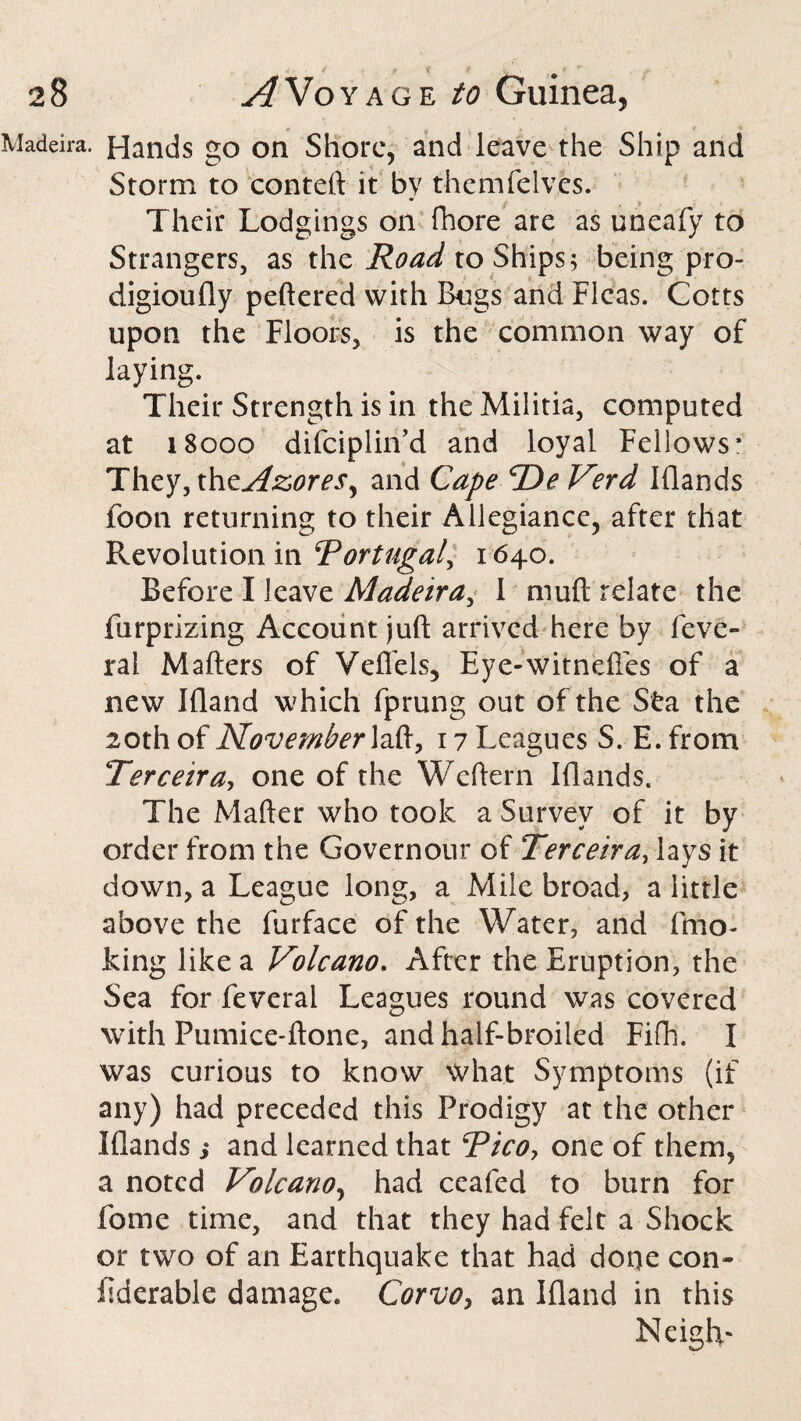 Madeira. Hands go on Shore, and leave the Ship and Storm to conteft it bv themfelves. * . * Their Lodgings on fhore are as uneafy to Strangers, as the Road to Ships; being pro- digioufly peftered with Bugs and Fleas. Cotts upon the Floors, is the common way of laying. Their Strength is in the Militia, computed at 18000 difeiplin’d and loyal Fellows* They, thzAzores, and Cape VDe Verd Klands foon returning to their Allegiance, after that Revolution in Portugal, 1640. Before I leave Madeira, 1 muft relate the furprizing Account juft arrived here by leve- ral Mafters of Veffels, Eye-witnefles of a new Ifland which fprung out of the Sfca the 20th of November laft, 17 Leagues S. E. from Terceira, one of the Weftern Iflands. The Mafter who took a Survey of it by order from the Governour of Terceira, lays it down, a League long, a Mile broad, a little above the furface of the Water, and fmo- king like a Volcano. After the Eruption, the Sea for feveral Leagues round was covered with Pumice-ftone, and half-broiled Fifh. I was curious to know What Symptoms (if any) had preceded this Prodigy at the other Iflands s and learned that Pico, one of them, a noted Volcano, had ceafed to burn for Tome time, and that they had felt a Shock or two of an Earthquake that had doqe con- fiderable damage. Corvo7 an Ifland in this Neigh-