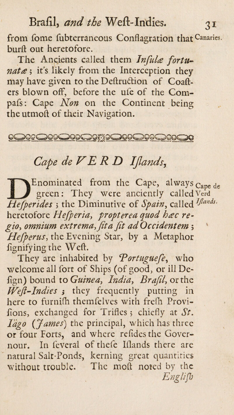 from feme fubterraneous Conflagration that Canaries, burft out heretofore. The Ancients called them Infinite fortu¬ nate ; it’s likely from the Interception they may have given to the Deftruction of Coaft¬ ers blown off, before the ufe of the Com- pafs: Cape Non on the Continent being the utmoft of their Navigation. GQQgQQ9G>Q9QQg9QQQQQQQQQQO Cape de V E R D Ijlands, DEnominated from the Cape, always Cape de green; They were anciently calledVerd Hefperides $ the Diminutive of Spain, called JIands' heretofore Hefperia, propterea quod hec re- gio, omnium extrema, fit a fit ad Occidentem 5 Hefperus, the Evening Star, by a Metaphor fignifying the Weft. They are inhabited by Vortuguefe, who welcome all fort of Ships (of good, or ill De- fign) bound to Guinea, India, Brafil, or the Weft-Indies ; they frequently putting in here to furnifh themfelves with frefh Provi- iions, exchanged for Trifles 5 chiefly at St. Iag° {James) the principal, which has three or four Forts, and where refidesthe Gover¬ nors. In feveral of thefe Wands there are natural Salt-Ponds, kerning great quantities without trouble. The moil noted by the Englifb