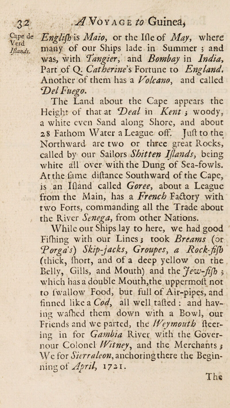 - t / :a ,* ■■ Verdde Ewgiiftis Mazo, orthelfleof May, where l/ands. niany of our Ships lade in Summer 5 and was, with Tangier, and Bombay in India, Part of Q. Catherine s Fortune to England* Another of them has a Volcano, and called Del Fuego. The Land about the Cape appears the Height of that at Beal in Kent ; woody5 a white even Sand along Shore, and about 28 Fathom Water a League off. Juft to the Northward are two or three great Rocks, called by our Sailors Shitten I (lands, being white all over with the Dung of Sea-fowls, At the fame diftance Southward of the Cape., is an IfSand called Goree, about a League from the Main, has a French Fadory with two Forts, commanding all the Trade about the River Senega, from other Nations. While our Ships lay to here, we had good Fifhing with our Lines j took Breams (or Bor gas) Skip-jacks, Groupes, a Rock-jiff) (thick, fhort, and of a deep yellow on the Belly, Gills, and Mouth) and the jew-Jifh , which has a double Mouth,the uppermoft not to fwallow Food, but full of Air-pipes, and finned like a Cod, all well tailed : and hav¬ ing wafhed them down with a Bowl, our Friends and we parted, the IVeymonth fleer¬ ing in for Gambia River with the Gover- nour Colonel IVitney, and the Merchants 5 We for Sierraleon, anchoring there the Begin¬ ning of April, 1721. The