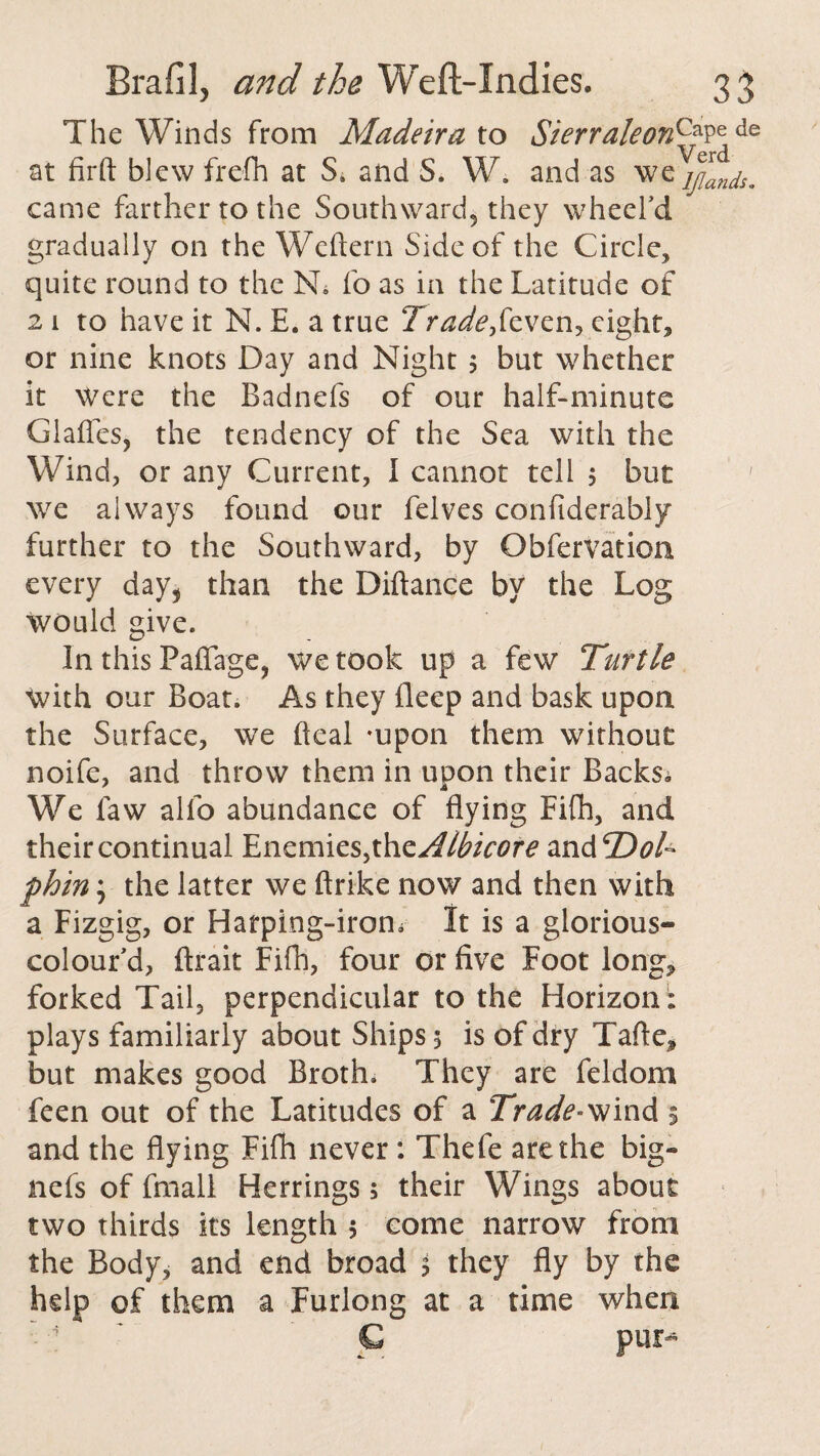 The Winds from Madeira to Sierraleorff\'\de at firft blew frefh at S4 and S. W. and as we jjan^m came farther to the Southward, they wheel'd gradually on the Weftern Side of the Circle, quite round to the N. fo as in the Latitude of 2 1 to have it N. E. a true Trade,feven, eight, or nine knots Day and Night 3 but whether it Were the Badnefs of our half-minute Glades, the tendency of the Sea with the Wind, or any Current, I cannot tell 5 but we always found our felves confiderably further to the Southward, by Obfervation every day, than the Diftance by the Log would give. In this Pad age, we took up a few Turtle with our Boat. As they deep and bask upon the Surface, we deal -upon them without noife, and throw them in upon their Backs^ We law alfo abundance of dying Eifh, and their continual Enemies, xhzAlbicore zw&'Dol- phin; the latter we drike now and then with a Fizgig, or Harping-irom It is a glorious- colour'd, ftrait Eifh, four or five Foot long, forked Tail, perpendicular to the Horizon ; plays familiarly about Ships 3 is of dry Tade, but makes good Broth. They are feldom feen out of the Latitudes of a Trade-wind 3 and the dying Fifh never: Thefe are the big- nefs of fmall Herrings; their Wings about two thirds its length 3 come narrow from the Body, and end broad 3 they dy by the help of them a Furlong at a time when C pur-