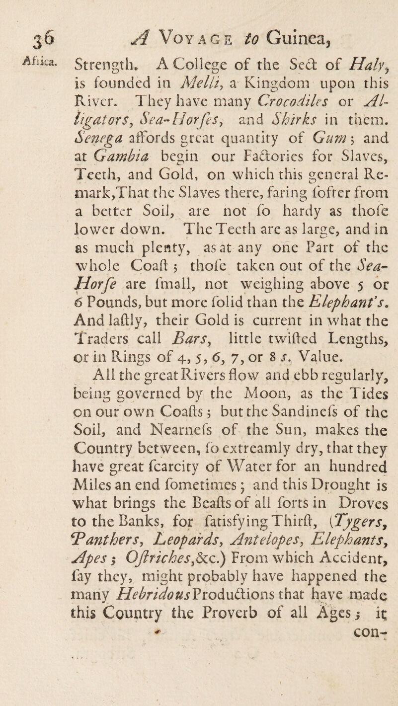 Afiica. Strength. A College of the Sect of Halyy is founded in Ale Hi, a Kingdom upon this River. They have many Crocodiles or Al¬ ligators , Sea-Horfes, and Shirks in them. Senega affords great quantity of Gum; and at Gambia begin our Factories for Slaves, Teeth, and Gold, on which this general Re¬ mark,That the Slaves there, faring fofter from a better Soil, are not fo hardy as thofe lower down. The Teeth are as large, and in as much plenty, as at any one Part of the whole Coaft 5 thofe taken out of the Sea- Horfe are fmall, not weighing above 5 or 6 Pounds, but more folid than the Elephant’s* And laftly, their Gold is current in what the Traders call Bars, little twilled Lengths, or in Rings of 4, 5, 6, 7, or 8 s. Value. All the great Rivers flow and ebb regularly, being governed by the Moon, as the Tides on our own Coafts 5 but the Sandinefs of the Soil, and Nearnefs of the Sun, makes the Country between, fo extreamly dry, that they have great fcarcity of Water for an hundred Miles an end fometimes j and this Drought is what brings the Bcafts of ail forts in Droves to the Banks, for fatisfying Third, (Tygers, SPantherSy Leopards, Antelopes, Elephants, Apes; OJlricheSyScc.) From which Accident, fay they, might probably have happened the many HebridousProductions that have made this Country the Proverb of all Ages j it; con-