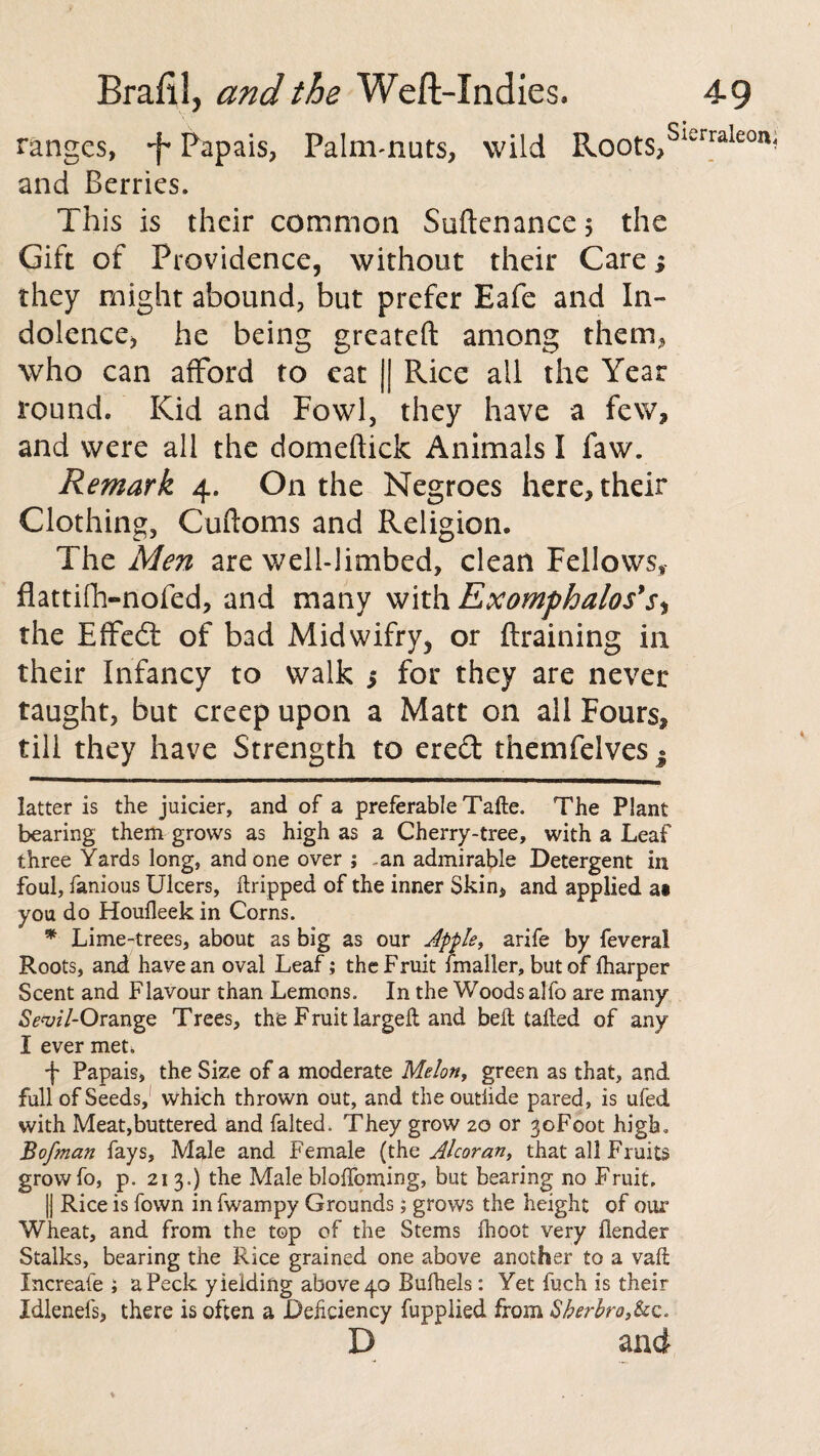 ranges, •f Papais, Palm-nuts, wild Roots,Sl£rralecm and Berries. This is their common Suftenancej the Gift of Providence, without their Care; they might abound, but prefer Eafe and In¬ dolence, he being greateft among them, who can afford to eat || Rice all the Year round. Kid and Fowl, they have a few, and were all the domeftick Animals I faw. Remark 4. On the Negroes here, their Clothing, Cuftoms and Religion. The Men are well-limbed, clean Fellows, flattifh-nofed, and many with Ex omphalos's^ the Effedt of bad Midwifry, or Braining in their Infancy to walk > for they are never taught, but creep upon a Matt on all Fours, till they have Strength to ered themfelves . ^E**—B—*aRaa*aMKIB!Ma<nlH,a,ail*nMH latter is the juicier, and of a preferable Take. The Plant bearing them grows as high as a Cherry-tree, with a Leaf three Yards long, and one over ; -an admirable Detergent in foul, famous Ulcers, ftripped of the inner Skin, and applied at you do Houfleek in Corns. * Lime-trees, about as big as our Apple, arife by feveral Roots, and have an oval Leaf ; the Fruit fmaller, but of lharper Scent and Flavour than Lemons. In the Woods alfo are many Se*vil-Orange Trees, the Fruit large!! and belt tailed of any I ever met* 4 Papais, the Size of a moderate Melon, green as that, and full of Seeds, which thrown out, and the outiide pared, is ufed with Meat,buttered and falted. They grow 20 or ^oFoot high, Bofman fays, Male and Female (the Alcoran, that all Fruits growfo, p. 213.) the Male bloffoming, but bearing no Fruit, |j Rice is fown in fwampy Grounds; grows the height of our Wheat, and from the top of the Stems fhoot very Hender Stalks, bearing the Rice grained one above another to a vail Xncreafe ; a Peck yielding above 40 Bulhels: Yet fuch is their Idlenefs, there is often a Deficiency fupplied from 8herbro,&c. D and