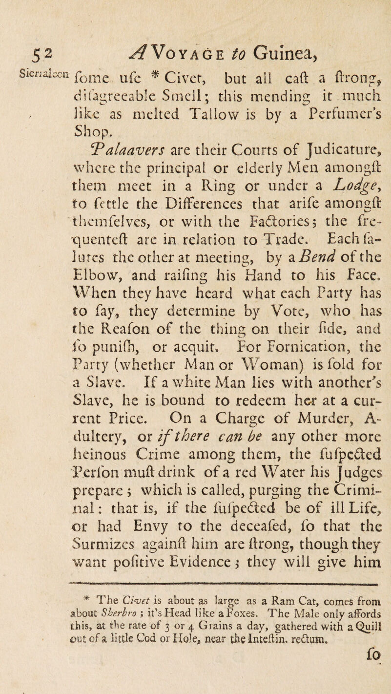 ca feme life * Civet, but ail cad: a Prong* difagreeable Smell; this mending it much like as melted Tallow is by a Perfumers Shop. Palaavers are their Courts of Judicature, where the principal or elderly Men amongft them meet in a Ring or under a Lodgey to fettle the Differences that arife amoneft themfelves, or with the Factories; the fre¬ quented: are in relation to Trade. Each fa- lutes the other at meeting, by a Bend of the Elbow, and railing his Hand to his Face* When they have heard what each Party has to fay, they determine by Vote, who has the Reafon of the thing on their fide, and lo punifh, or acquit. For Fornication, the Party (whether Manor Woman) is fold for a Slave. If a white Man lies with another^ Slave, he is bound to redeem her at a cur¬ rent Price. On a Charge of Murder, A- dultery, or if there can he any other more heinous Crime among them, the fufpeded T'erfon muft drink of a red Water his judges prepare > which is called, purging the Crimi¬ nal : that is, if the fufpedted be of ill Life, or had Envy to the deceafed, fo that the Surmizes againP him are Prong, though they want pofitive Evidence \ they will give him * The Civet is about as large as a Ram Cat, comes from about Sherbro ; it’s Head like a Foxes. The Male only affords this, at the rate of 3 or 4 Grains a day, gathered with a Quill out of a little Cod or Hole, near the Inteftiru return.